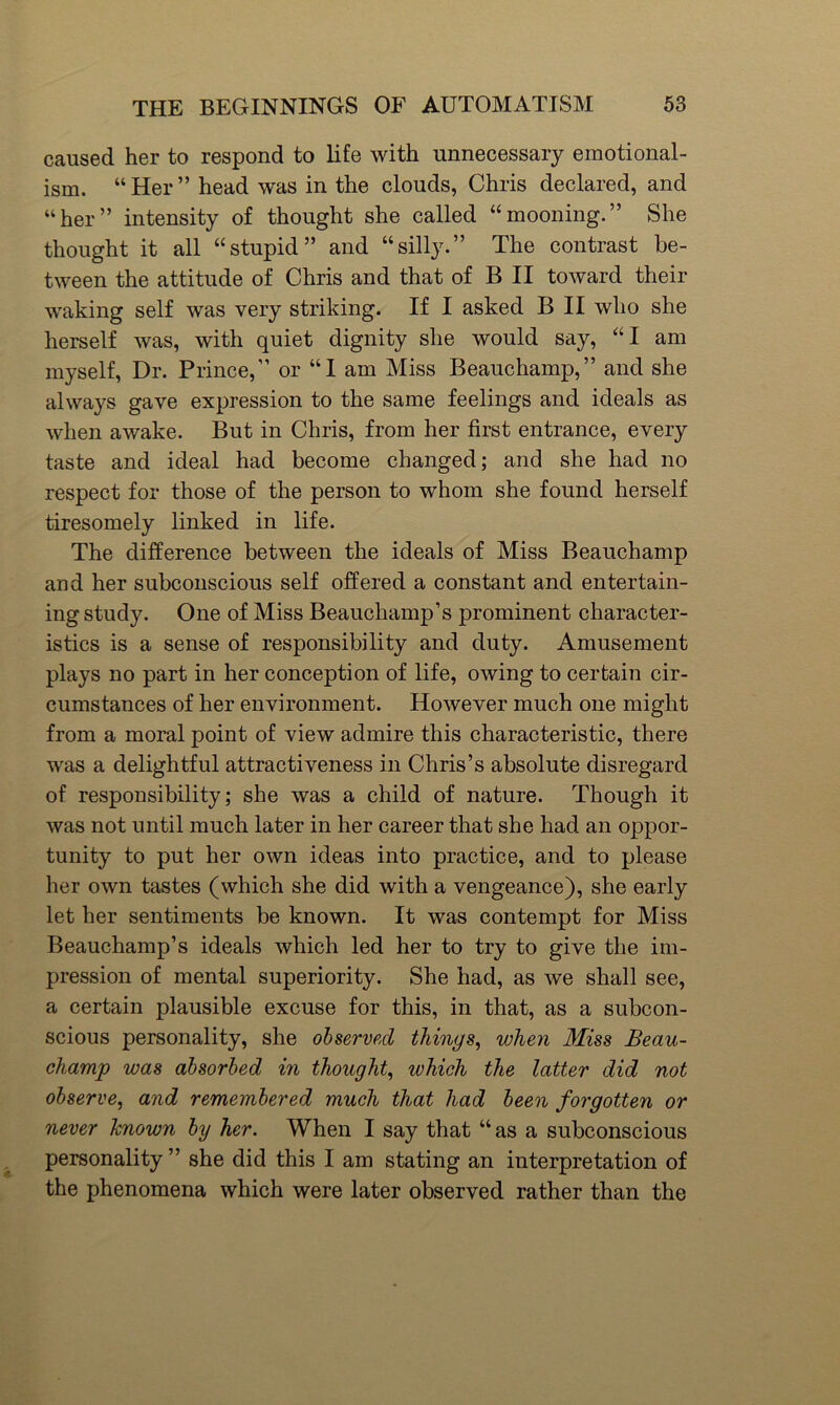 caused her to respond to life with unnecessary emotional- ism. “Her” head was in the clouds, Chris declared, and “her” intensity of thought she called “mooning.” She thought it all “stupid” and “silly.” The contrast be- tween the attitude of Chris and that of B II toward their waking self was very striking. If I asked B II who she herself was, with quiet dignity she would say, “I am myself. Dr. Prince,” or “I am Miss Beauchamp,” and she always gave expression to the same feelings and ideals as when awake. But in Chris, from her first entrance, every taste and ideal had become changed; and she had no respect for those of the person to whom she found herself tiresomely linked in life. The difference between the ideals of Miss Beauchamp and her subconscious self offered a constant and entertain- ing study. One of Miss Beauchamp’s prominent character- istics is a sense of responsibility and duty. Amusement plays no part in her conception of life, owing to certain cir- cumstances of her environment. However much one might from a moral point of view admire this characteristic, there was a delightful attractiveness in Chris’s absolute disregard of responsibility; she was a child of nature. Though it was not until much later in her career that she had an oppor- tunity to put her own ideas into practice, and to please her own tastes (which she did with a vengeance), she early let her sentiments be known. It was contempt for Miss Beauchamp’s ideals which led her to try to give the im- pression of mental superiority. She had, as we shall see, a certain plausible excuse for this, in that, as a subcon- scious personality, she observed things, when Miss Beau- champ was absorbed in thought, which the latter did not observe, and remembered much that had been forgotten or never known by her. When I say that “ as a subconscious personality ” she did this I am stating an interpretation of the phenomena which were later observed rather than the