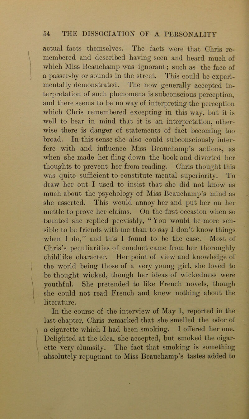 actual facts themselves. The facts were that Chris re- membered and described having seen and heard much of which Miss Beauchamp was ignorant; such as the face of a passer-by or sounds in the street. This could be experi- mentally demonstrated. The now generally accepted in- terpretation of such phenomena is subconscious perception, and there seems to be no way of interpreting the perception which Chris remembered excepting in this way, but it is well to bear in mind that it is an interpretation, other- wise there is danger of statements of fact becoming too broad. In this sense she also could subconsciously inter- fere with and influence Miss Beauchamp’s actions, as when she made her fling down the book and diverted her thoughts to prevent her from reading. Chris thought this was quite sufficient to constitute mental superiority. To draw her out I used to insist that she did not know as much about the psychology of Miss Beauchamp’s mind as she asserted. This would annoy her and put her on her mettle to prove her claims. On the first occasion when so taunted she replied peevishljq “You would be more sen- sible to be friends with me than to say I don’t know things when I do,” and this I found to be the case. Most of Chris’s peculiarities of conduct came from her thoroughly childlike character. Her point of view and knowledge of the world being those of a very young girl, she loved to be thought wicked, though her ideas of wickedness were youthful. She pretended to like French novels, though she could not read French and knew nothing about the ' literature. In the course of the interview of May 1, reported in the last chapter, Chris remarked that she smelled the odor of j a cigarette which I had been smoking. I offered her one. ' Delighted at the idea, she accepted, but smoked the cigar- ette very clumsily. The fact that smoking is something absolutely repugnant to Miss Beauchamp’s tastes added to