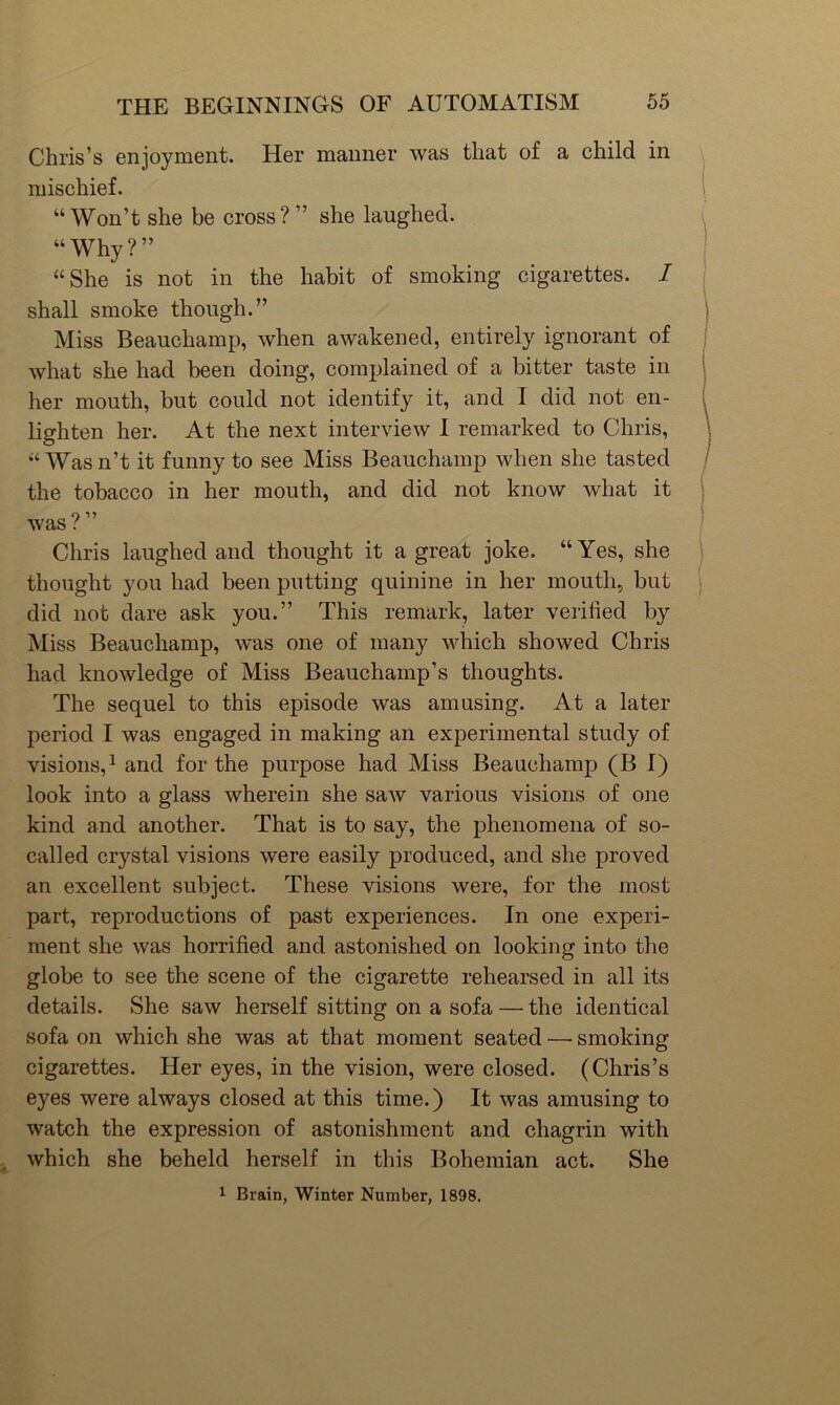 Chris’s enjoyment. Her manner was that of a child in mischief. “Won’t she be cross? ” she laughed. ( “Why?” “She is not in the habit of smoking cigarettes. I ■ shall smoke though.” ! Miss Beauchamp, when awakened, entirely ignorant of what she had been doing, complained of a bitter taste in ' her mouth, but could not identify it, and I did not en- lighten her. At the next interview I remarked to Chris, ' “ Was n’t it funny to see Miss Beauchamp when she tasted the tobacco in her mouth, and did not know what it O was ( Chris laughed and thought it a great joke. “Yes, she thought you had been putting quinine in her mouth, but j did not dare ask you.” This remark, later verified by Miss Beauchamp, was one of many which showed Chris had knowledge of Miss Beauchamp’s thoughts. The sequel to this episode was amusing. At a later period I was engaged in making an experimental study of visions,^ and for the purpose had Miss Beauchamp (B I) look into a glass wherein she saw various visions of one kind and another. That is to say, the phenomena of so- called crystal visions were easily produced, and she proved an excellent subject. These visions were, for the most part, reproductions of past experiences. In one experi- ment she was horrified and astonished on looking into the globe to see the scene of the cigarette rehearsed in all its details. She saw herself sitting on a sofa — the identical sofa on which she was at that moment seated — smoking cigarettes. Her eyes, in the vision, were closed. (Chris’s eyes were always closed at this time.) It was amusing to watch the expression of astonishment and chagrin with which she beheld herself in this Bohemian act. She 1 Brain, Winter Number, 1898.