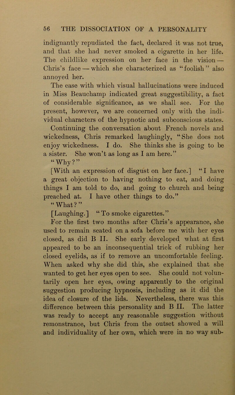indignantly repudiated the fact, declared it was not true, and that she had never smoked a cigarette in her life. The childlike expression on her face in the vision — Chris’s face — which she characterized as “ foolish ” also annoyed her. The ease with which visual hallucinations were induced in Miss Beauchamp indicated great suggestibility, a fact of considerable significance, as we shall see. For the present, however, we are concerned only with the indi- vidual characters of the hypnotic and subconscious states. Continuing the conversation about French novels and wickedness, Chris remarked laughingly, “She does not enjoy wickedness. I do. She thinks she is going to be a sister. She won’t as long as I am here.” “Why?” [With an expression of disgust on her face.] “I have a great objection to having nothing to eat, and doing things I am told to do, and going to church and being preached at. I have other things to do.” “ What?” [Laughing.] “To smoke cigarettes.” For the first two months after Chris’s appearance, she used to remain seated on a sofa before me with her eyes closed, as did B II. She early developed what at first appeared to be an inconsequential trick of rubbing her closed eyelids, as if to remove an uncomfortable feeling. When asked why she did this, she explained that she wanted to get her eyes open to see. She could not volun- tarily open her eyes, owing apparently to the original suggestion producing hypnosis, including as it did the idea of closure of the lids. Nevertheless, there was this difference between this personality and B II. The latter was ready to accept any reasonable suggestion without remonstrance, but Chris from the outset showed a will and individuality of her own, which were in no way sub-