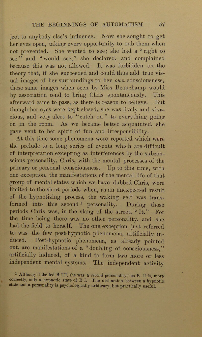 ject to anybody else’s influence. Now she sought to get her eyes open, taking every opportunity to rub them when not prevented. She wanted to see: she had a “right to see” and “would see,” she declared, and complained because this was not allowed. It was forbidden on the theory that, if she succeeded and could thus add true vis- ual images of her surroundings to her oivn consciousness, these same images when seen by Miss Beauchamp would by association tend to bring Chris spontaneously. This afterward came to pass, as there is reason to believe. But though her eyes were kept closed, she was lively and viva- cious, and very alert to “catch on” to everything going on in the room. As we became better acquainted, she gave vent to her spirit of fun and irresponsibility. At this time some phenomena were reported which were the prelude to a long series of events which are difficult of interpretation excepting as interferences by the subcon- scious personality, Chris, with the mental processes of the primary or personal consciousness. Up to this time, wdth one exception, the manifestations of the mental life of that group of mental states which we have dubbed Chris, were limited to the short periods when, as an unexpected result of the hypnotizing process, the waking self was trans- formed into this second ^ personality. During those periods Chris was, in the slang of the street, “It.” For the time being there was no other personality, and she had the field to herself. The one exception just referred to was the few post-hypnotic phenomena, artificially in- duced. Post-hypnotic phenomena, as already pointed out, are manifestations of a “doubling of consciousness,” artificially induced, of a kind to form two more or less independent mental systems. The independent activity 1 Although labelled B III, she was a second personality; as B II is, more correctly, only a hypnotic state of B I. The distinction between a hypnotic state and a personality is psychologically arbitrary, but practically useful.