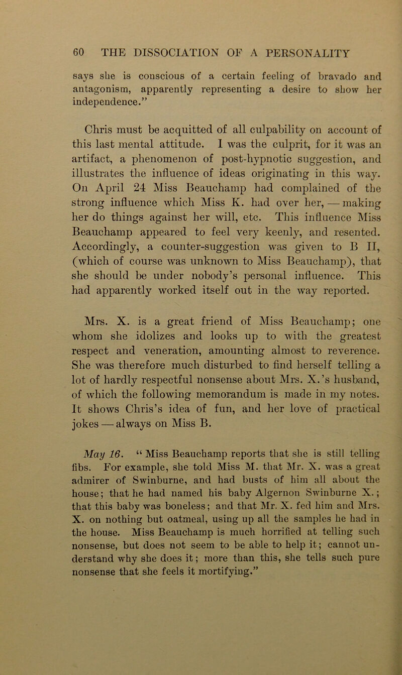 says she is conscious of a certain feeling of bravado and antagonism, apparently representing a desire to show her independence.” Chris must be acquitted of all culpability on account of this last mental attitude. 1 was the culprit, for it was an artifact, a phenomenon of post-hypnotic suggestion, and illustrates the influence of ideas originating in this way. On April 24 Miss Beauchamp had complained of the strong influence which Miss K. had over her, — making her do things against her will, etc. This influence Miss Beauchamp appeared to feel very keenly, and resented. Accordingly, a counter-suggestion was given to B II, (which of course was unknown to Miss Beauchamp), that she should be under nobody’s personal influence. This had apparently worked itself out in the way reported. Mrs. X. is a great friend of Miss Beauchamp; one whom she idolizes and looks up to with the greatest respect and veneration, amounting almost to reverence. She was therefore much disturbed to find herself telling a lot of hardly respectful nonsense about Mrs. X.’s husband, of which the following memorandum is made in my notes. It shows Chris’s idea of fun, and her love of practical jokes — always on Miss B. May 16. “ Miss Beauchamp reports that she is still telling fibs. For example, she told Miss M. that Mr. X. was a great admirer of Swinburne, and had busts of him all about the house; that he had named his baby Algernon Swinburne X.; that this baby was boneless; and that Mr. X. fed him and Mrs. X. on nothing but oatmeal, using up all the samples he had in the house. Miss Beauchamp is much horrified at telling such nonsense, but does not seem to be able to help it; cannot un- derstand why she does it; more than this, she tells such pure nonsense that she feels it mortifying,”
