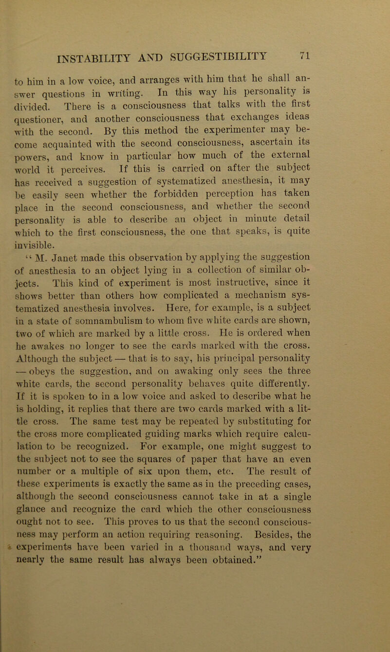 to him in a low voice, and arranges with him that he shall an- swer questions in writing. In this way his personality is divided. There is a consciousness that talks with the first questioner, and another consciousness that exchanges ideas with the second. By this method the experimenter may be- come acquainted with the second consciousness, ascertain its powers, and know in particular how much of the external world it perceives. If this is carried on after the subject has received a suggestion of systematized anesthesia, it may be easily seen whether the forbidden perception has taken place in the second consciousness, and whether the second personality is able to describe an object in minute detail which to the first consciousness, the one that speaks, is quite invisible. “ M. Janet made this observation by applying the suggestion of anesthesia to an object lying in a collection of similar ob- jects. This kind of experiment is most instructive, since it shows better than others how complicated a mechanism sys- tematized anesthesia involves. Here, for example, is a subject in a state of somnambulism to whom five white cards are shown, two of which are marked by a little cross. He is ordered when he awakes no longer to see the cards marked with the cross. Although the subject — that is to say, his principal personality — obeys the suggestion, and on awaking only sees the three white cards, the second personality behaves quite differently. If it is spoken to in a low voice and asked to describe what he is holding, it replies that there are two cards marked with a lit- tle cross. The same test may be repeated by substituting for the cross more complicated guiding marks which require calcu- lation to be recognized. For example, one might suggest to the subject nat to see the squares of paper that have an even number or a multiple of six upon them, etc. The result of these experiments is exactly the same as in the preceding cases, although the second consciousness cannot take in at a single glance and recognize the card which the other consciousness ought not to see. This proves to us that the second conscious- ness may perform an action requiring reasoning. Besides, the experiments have been varied in a thousand ways, and very nearly the same result has always been obtained.”