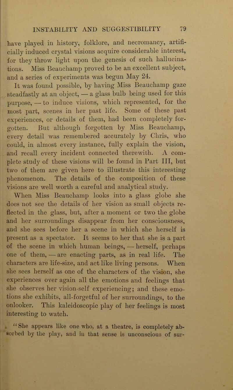 have played in history, folklore, and necromancy, artifi- cially induced crystal visions acquire considerable interest, for they throw light upon the genesis of such hallucina- tions. Miss Beauchamp proved to he an excellent subject, and a series of experiments was begun May 24. It was found possible, by having Miss Beauchamp gaze steadfastly at an object, — a glass bulb being used for this purpose, — to induce visions, which represented, for the most part, scenes in her past life. Some of these past experiences, or details of them, had been completely for- gotten. But although forgotten by Miss Beauchamp, every detail was remembered accurately by Chris, who could, in almost every instance, fully explain the vision, and recall every incident connected therewith. A com- plete study of these visions will be found in Part III, but two of them are given here to illustrate this interesting phenomenon. The details of the composition of these visions are well worth a careful and analytical study. When Miss Beauchamp looks into a glass globe she does not see the details of her vision as small objects re- flected in the glass, but, after a moment or two the globe and her surroundings disappear from her consciousness, and she sees before her a scene in which she herself is present as a spectator. It seems to her that she is a part of the scene in which human beings, — herself, perhaps one of them, — are enacting parts, as in real life. The characters are life-size, and act like living persons. When she sees herself as one of the characters of the vision, she experiences over again all the emotions and feelings that she observes her vision-self experiencing; and these emo- tions she exhibits, all-forgetful of her surroundings, to the onlooker. This kaleidoscopic play of her feelings is most interesting to watch. i ‘‘She appears like one who, at a theatre, is completely ab- fiorhed by the play, and in that sense is unconscious of sur-