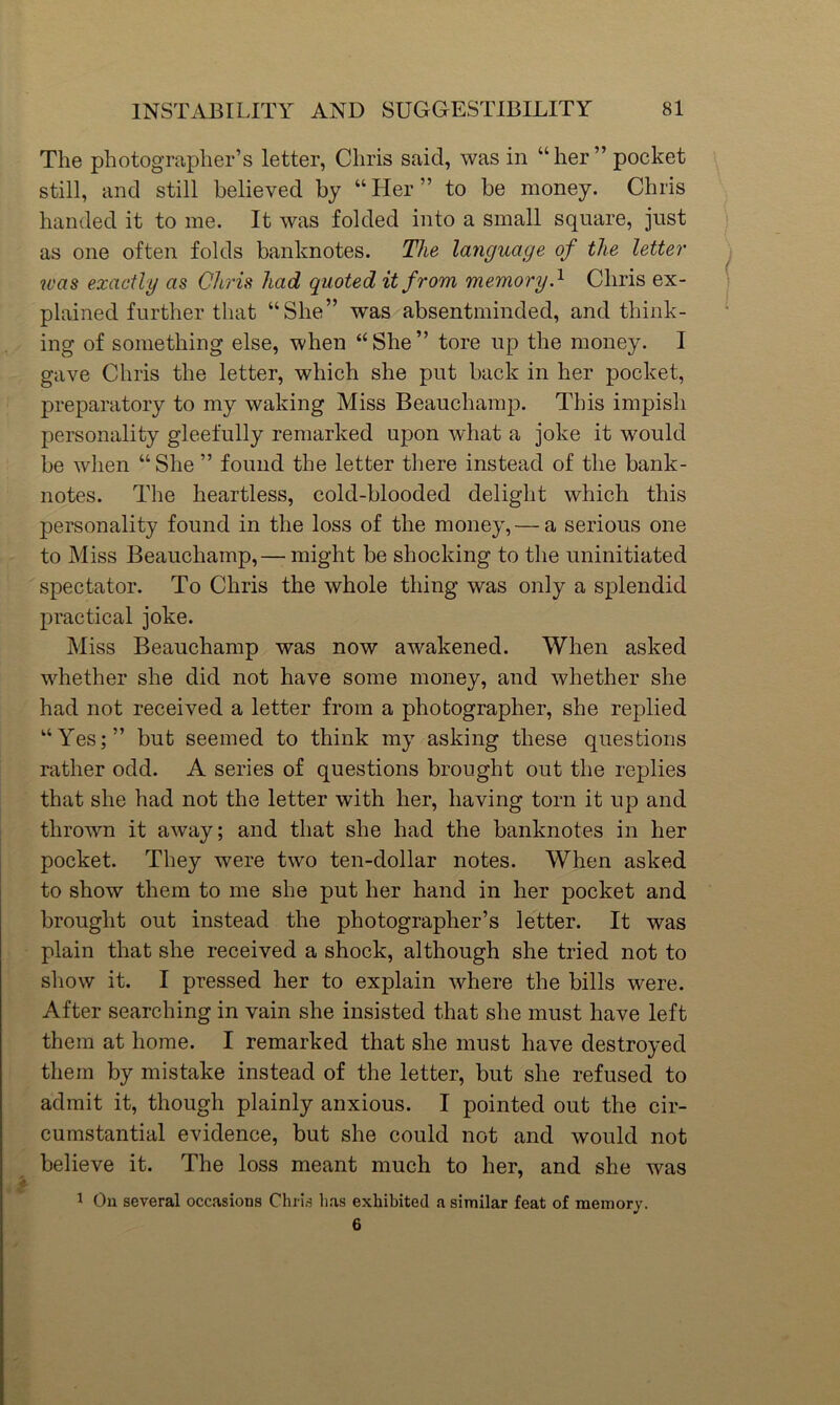 The photographer’s letter, Chris said, was in “her’’pocket still, and still believed by “Her” to be money. Chris handed it to me. It was folded into a small square, just as one often folds banknotes. The language of the letter was exactly as Chris had quoted it from memory.^ Chris ex- plained further that “She” was absentminded, and think- ing of something else, when “She” tore up the money. I gave Chris the letter, which she put back in her pocket, preparatory to my waking Miss Beauchamp. This impish personality gleefully remarked upon what a joke it would be when “ She ” found the letter there instead of the bank- notes. The heartless, cold-blooded delight which this personality found in the loss of the money, — a serious one to Miss Beauchamp, — might be shocking to the uninitiated spectator. To Chris the whole thing was only a splendid practical joke. Miss Beauchamp was now awakened. When asked whether she did not have some money, and whether she had not received a letter from a photographer, she replied “Yes;” but seemed to think my asking these questions rather odd. A series of questions brought out the replies that she had not the letter with her, having torn it up and thrown it away; and that she had the banknotes in her pocket. They were two ten-dollar notes. When asked to show them to me she put her hand in her pocket and brought out instead the photographer’s letter. It was plain that she received a shock, although she tried not to show it. I pressed her to explain where the bills were. After searching in vain she insisted that she must have left them at home. I remarked that she must have destroyed them by mistake instead of the letter, but she refused to admit it, though plainly anxious. I pointed out the cir- cumstantial evidence, but she could not and would not believe it. The loss meant much to her, and she was 1 On several occasions Chris has exhibited a similar feat of memory. 6