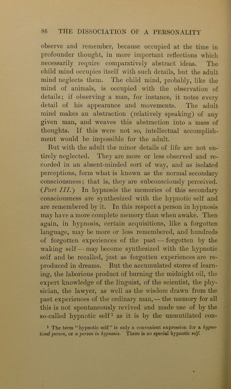 observe and remember, because occupied at the time in profounder thought, in more important reflections which necessarily require comparatively abstract ideas. The child mind occupies itself with such details, but the adult mind neglects them. The child mind, probably, like the mind of animals, is occupied with the observation of details; if observing a man, for instance, it notes every detail of his appearance and movements. The adult mind makes an abstraction (relatively speaking) of any given man, and weaves this abstraction into a mass of thoughts. If this were not so, intellectual accomplish- ment would be impossible for the adult. But with the adult the minor details of life are not en- tirely neglected. They are more or less observed and re- corded in an absent-minded sort of way, and as isolated perceptions, form what is known as the normal secondary consciousness; that is, they are subconsciously perceived. (^Part III.') In hypnosis the memories of this secondary consciousness are synthesized with the hypnotic self and are remembered by it. In this respect a person in hypnosis may have a more complete memory than when awake. Then again, in hypnosis, certain acquisitions, like a forgotten language, may be more or less remembered, and hundreds of forgotten experiences of the past — forgotten by the waking self — may become synthesized with the hypnotic self and be recalled, just as forgotten experiences are re- produced in dreams. But the accumulated stores of learn- ing, the laborious product of burning the midnight oil, the expert knowledge of the linguist, of the scientist, the phy- sician, the lawyer, as well as the wisdom drawn from the past experiences of the ordinary man,— the memory for all this is not spontaneously reviA'^ed and made use of by the so-called hypnotic self^ as it is by the unmutilated con- 1 The term “hypnotic self” is only a convenient expression for a hypno- tized person, or a person in hypnosis. There is no special hypnotic self.