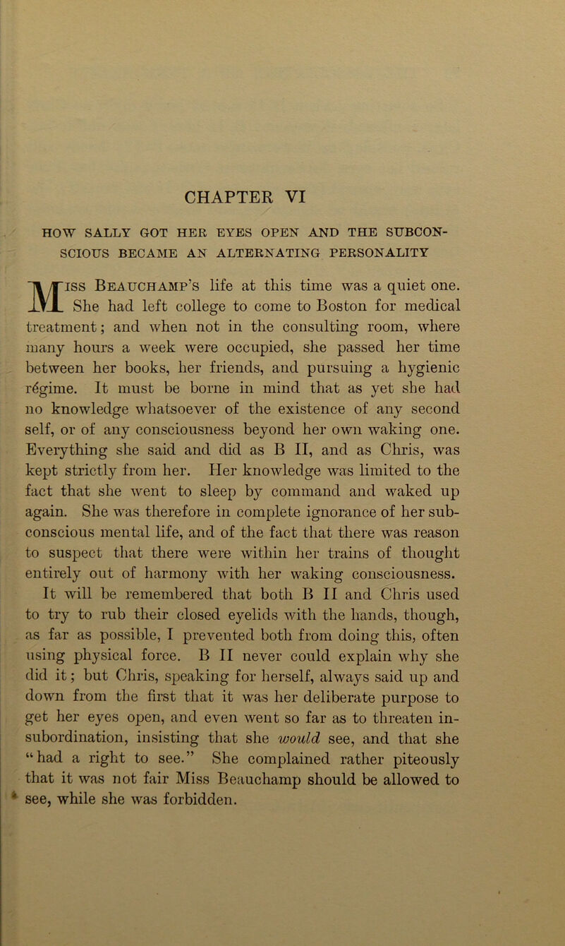 CHAPTER VI , ' HOW SALLY GOT HER EYES OPEN AND THE SUBCON- SCIOUS BECAME AN ALTERNATING PERSONALITY MISS Beauchamp’s life at this time was a quiet one. She had left college to come to Boston for medical treatment; and when not in the consulting room, where many hours a week were occupied, she passed her time ^ ^ between her books, her friends, and pursuing a hygienic ' regime. It must be borne in mind that as yet she had no knowledge whatsoever of the existence of any second self, or of any consciousness beyond her own waking one. ‘ Everything she said and did as B II, and as Chris, was kept strictly from her. Her knowledge was limited to the I fact that she went to sleep by command and waked up again. She was therefore in complete ignorance of her sub- conscious mental life, and of the fact that there was reason I to suspect that there were within her trains of thought entirely out of harmony with her waking consciousness. I It will be remembered that both B II and Chris used I to try to rub their closed eyelids with the hands, though, |, . as far as possible, I prevented both from doing this, often |i using physical force. B II never could explain why she I' did it; but Chris, speaking for herself, always said up and I, down from the first that it was her deliberate purpose to 11 get her eyes open, and even went so far as to threaten in- f: ' subordination, insisting that she would see, and that she [' ' “ had a right to see. ” She complained rather piteously that it was not fair Miss Beauchamp should be allowed to see, while she was forbidden. I ■t'-