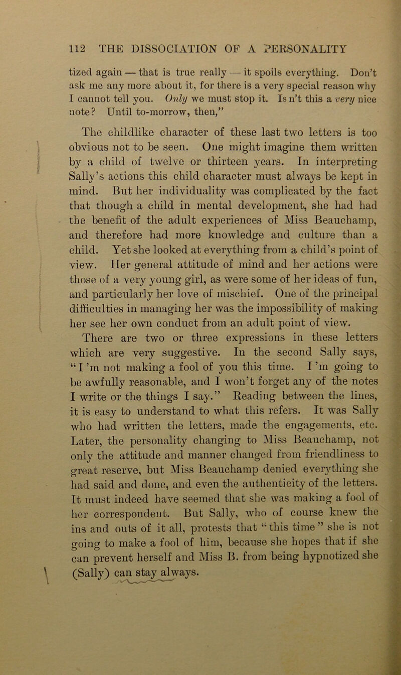 tized again — that is true really — it spoils everything. Don’t ask me any more about it, for there is a very special reason why I cannot tell you. (hily we must stop it. Is n’t this a very nice note? Until to-morrow, then,” The childlike character of these last two letters is too obvious not to be seen. One might imagine them written by a child of twelve or thirteen years. In interpreting Sally’s actions this child character must always be kept in mind. But her individuality was complicated by the fact that though a child in mental development, she had had the benefit of the adult experiences of Miss Beauchamp, and therefore had more knowledge and culture than a child. Yet she looked at everything from a child’s point of view. Her general attitude of mind and her actions were those of a very young girl, as were some of her ideas of fun, and particularly her love of mischief. One of the principal difficulties in managing her was the impossibility of making her see her own conduct from an adult point of view. There are two or three expressions in these letters which are very suggestive. In the second Sally sa}^s, “I’m not making a fool of you this time. I’m going to be awfully reasonable, and I won’t forget any of the notes I write or the things I say.” Reading between the lines, it is easy to understand to what this refers. It was Sally who had written the letters, made the engagements, etc. Later, the personality changing to Miss Beauchamp, not only the attitude and manner changed from friendliness to great reserve, but Miss Beauchamp denied everything she had said and done, and even the authenticity of the lettem. It must indeed have seemed that slie was making a fool of her correspondent. But Sally, who of course knew the ins and outs of it all, protests that “ this time ” she is not going to make a fool of him, because she hopes that if she can prevent herself and Miss B. from being hypnotized she (Sally) can stay always.