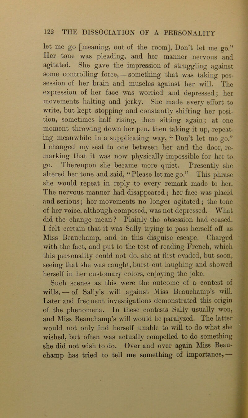 let me go [meaning, out of the room], Don’t let me go.” Her tone was pleading, and her manner nervous and agitated. She gave the impression of struggling against some controlling force,— something that was taking pos- session of her brain and muscles against her will. The expression of her face was worried and depressed; her movements halting and jerky. She made every effort to write, but kept stopping and constantly shifting her posi- tion, sometimes half rising, then sitting again; at one moment throwing down her pen, then taking it up, repeat- ing meanwhile in a supplicating way, “ Don’t let me go.” I changed my seat to one between her and the door, re- marking that it was now physically impossible for her to go. Thereupon she became more quiet. Presently she altered her tone and said, “ Please let me go.” This phrase she would repeat in reply to every remark made to her. The nervous manner had disappeared; her face was placid and serious; her movements no longer agitated; the tone of her voice, although composed, was not depressed. What did the change mean? Plainly the obsession had ceased. I felt certain that it was Sally trying to pass herself off as Miss Beauchamp, and in this disguise escape. Charged with the fact, and put to the test of reading French, which this personality could not do, she at first evaded, but soon, seeing that she was caught, burst out laughing and showed herself in her customary colors, enjoying the joke. Such scenes as this were the outcome of a contest of wills, — of Sally’s will against Miss Beauchamp’s wiU. Later and frequent investigations demonstrated this origin of the phenomena. In these contests Sally usually won, and Miss Beauchamp’s will would be paralyzed. The latter would not only find herself unable to will to do what she wished, but often was actually compelled to do something she did not wish to do. Over and over again Miss Beau- champ has tried to tell me something of importance,—