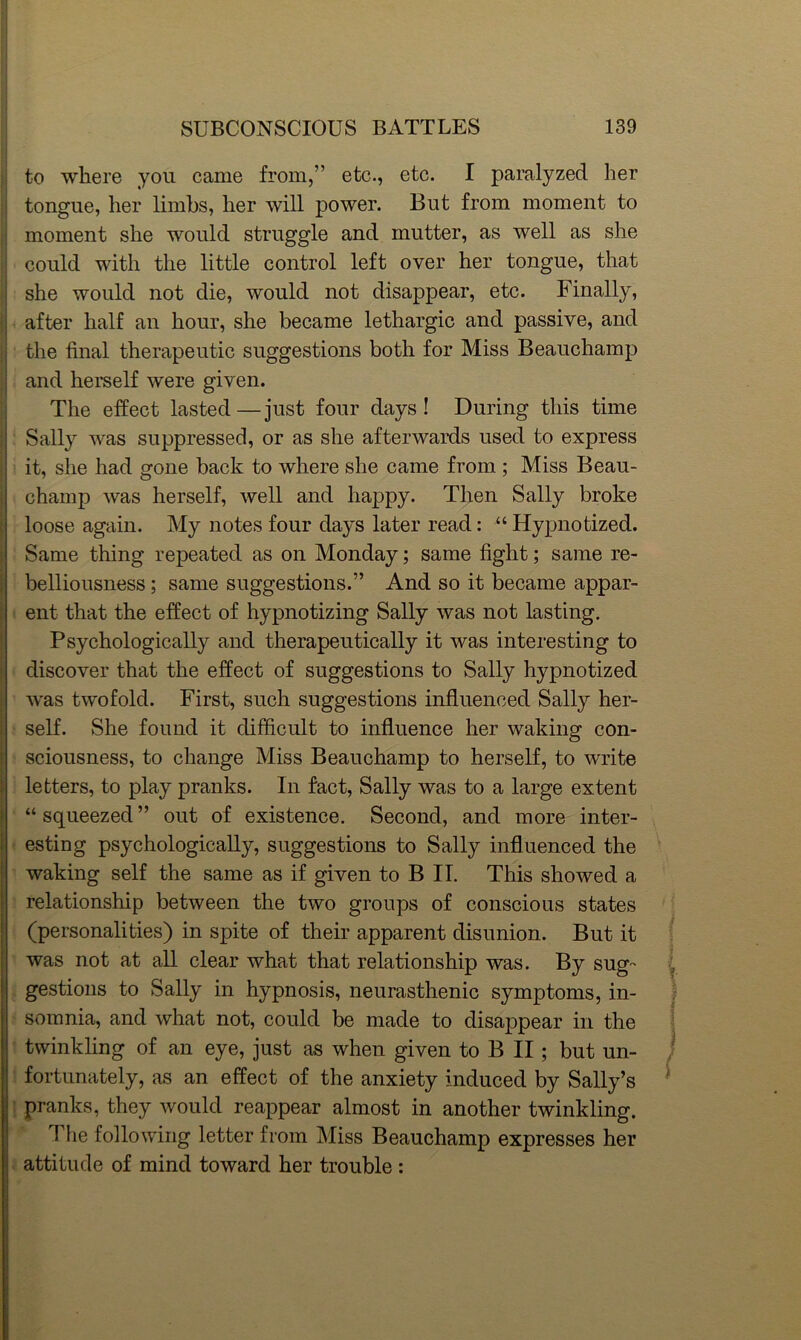 to where you came from,” etc., etc. I paralyzed her tongue, her limbs, her will power. But from moment to moment she would struggle and mutter, as well as she could with the little control left over her tongue, that she would not die, would not disappear, etc. Finally, after half an hour, she became lethargic and passive, and the final therapeutic suggestions both for Miss Beauchamp and herself were given. The effect lasted—just four days I During this time Sally was suppressed, or as she afterwards used to express it, she had gone back to where she came from ; Miss Beau- champ was herself, well and happy. Then Sally broke loose again. My notes four days later read: “ Hypnotized. Same thing repeated as on Monday; same fight; same re- belliousness ; same suggestions.” And so it became appar- ent that the effect of hypnotizing Sally was not lasting. Psychologically and therapeutically it was interesting to discover that the effect of suggestions to Sally hypnotized was twofold. First, such suggestions influenced Sally her- self. She found it difficult to influence her waking con- sciousness, to change Miss Beauchamp to herself, to write letters, to play pranks. In fact, Sally was to a large extent “ squeezed ” out of existence. Second, and more inter- esting psychologically, suggestions to Sally influenced the waking self the same as if given to B II. This showed a relationship between the two groups of conscious states (personalities) in spite of their apparent disunion. But it was not at all clear what that relationship was. By sug- gestions to Sally in hypnosis, neurasthenic symptoms, in- somnia, and what not, could be made to disappear in the twinkling of an eye, just as when given to B II; but un- fortunately, as an effect of the anxiety induced by Sally’s pranks, they would reappear almost in another twinkling. The following letter from Miss Beauchamp expresses her attitude of mind toward her trouble :