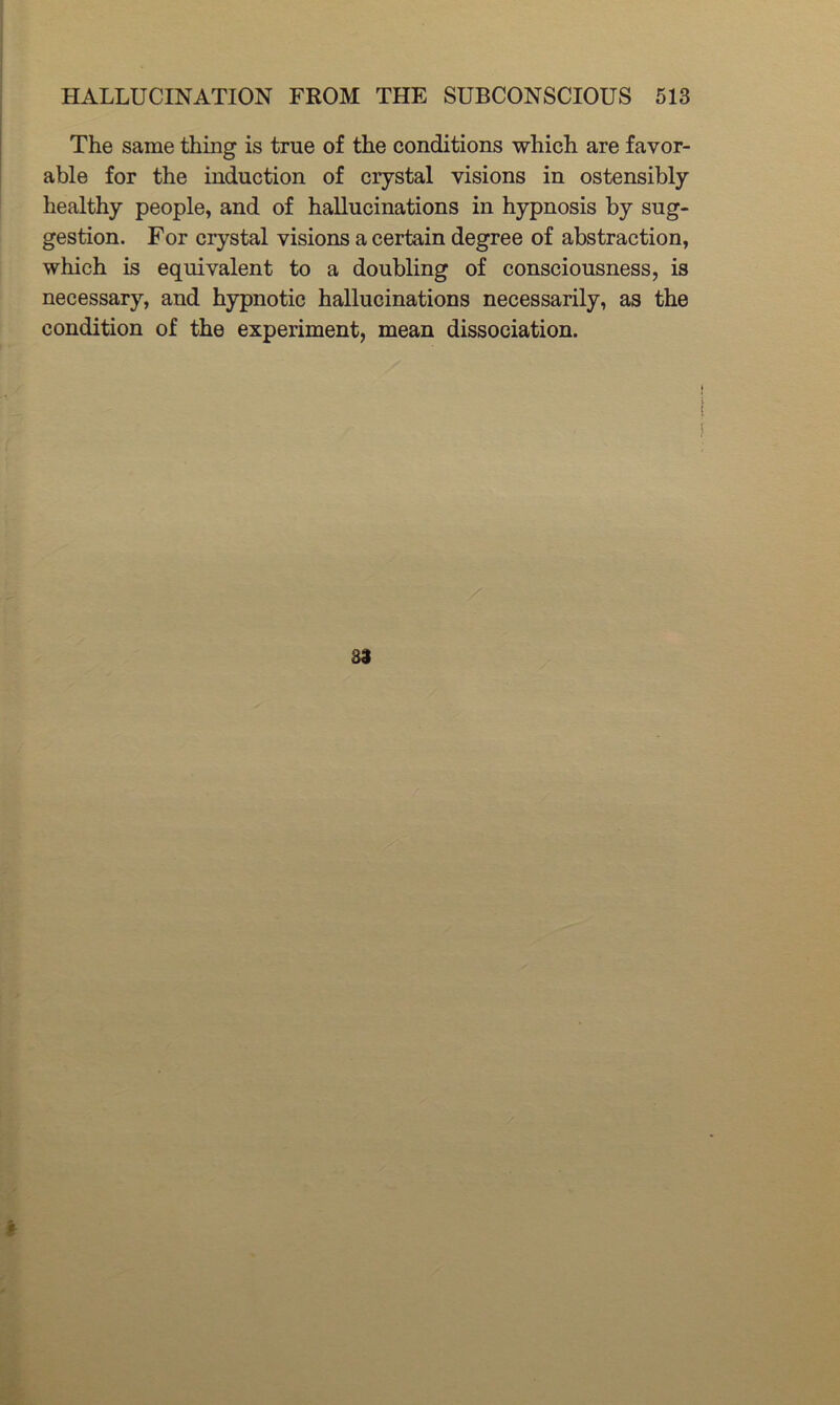 The same thing is true of the conditions which are favor- able for the induction of crystal visions in ostensibly healthy people, and of hallucinations in hypnosis by sug- gestion. For ciystal visions a certain degree of abstraction, which is equivalent to a doubling of consciousness, is necessary, and hypnotic hallucinations necessarily, as the condition of the experiment, mean dissociation. 33
