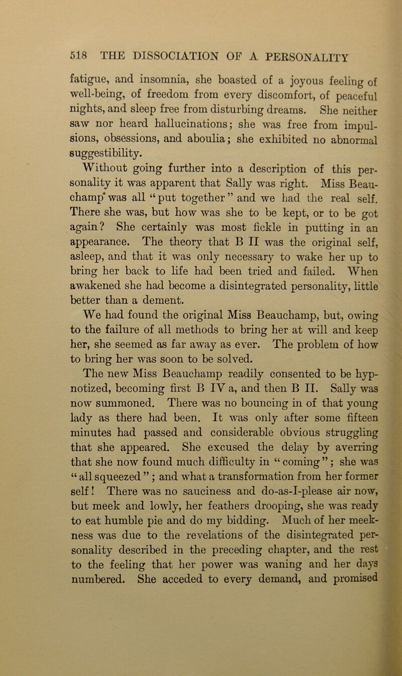fatigue, and insomnia, she boasted of a joyous feeling of well-being, of freedom from every discomfort, of peaceful nights, and sleep free from disturbing dreams. She neither saw nor heard hallucinations; she was free from impul- sions, obsessions, and aboulia; she exhibited no abnormal suggestibility. Without going further into a description of this per- sonality it was apparent that Sally was right. Miss Beau- champ* was all “ put together ” and we had the real self. There she was, but how was she to be kept, or to be got again? She certainly was most fickle in putting in an appearance. The theory that B II was the original self, asleep, and that it was only necessary to wake her up to bring her back to life had been tried and failed. When awakened she had become a disintegrated personality, little better than a dement. We had found the original Miss Beauchamp, but, owing to the failure of all methods to bring her at will and keep her, she seemed as far away as ever. The problem of how to bring her was soon to be solved. The new Miss Beauchamp readily consented to be hyp- notized, becoming first B IV a, and then B II. SaUy was now summoned. There was no bouncing in of that young lady as there had been. It was only after some fifteen minutes had passed and considerable obvious struggling that she appeared. She excused the delay by averring that she now found much difficulty in “ coming ”; she was “ all squeezed ”; and what a transformation from her former self! There was no sauciness and do-as-I-please air now, but meek and lowly, her feathers drooping, she was ready to eat humble pie and do my bidding. Much of her meek- ness was due to the revelations of the disintegrated per- sonality described in the preceding chapter, and the rest to the feeling that her power was waning and her days numbered. She acceded to every demand, and promised
