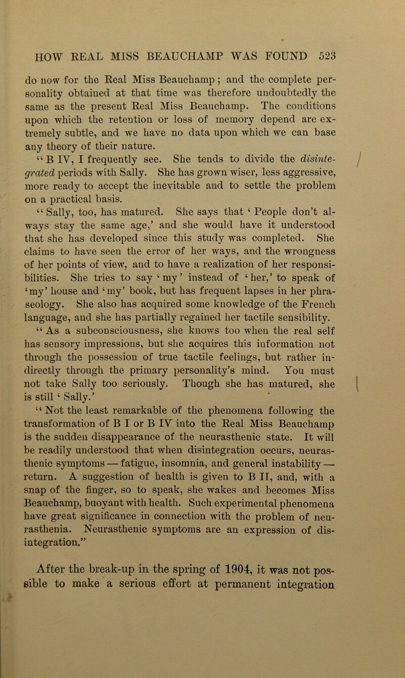 do uow for the Real Miss Beauchamp; and the complete per- sonality obtained at that time was therefore undoubtedly the same as the present Real Miss Beauchamp. The conditions upon which the retention or loss of memory depend are ex- tremely subtle, and we have no data upon which we can base any theory of their nature. “ B IV, I frequently see. She tends to divide the disinte- grated periods with Sally. She has grown wiser, less aggressive, more ready to accept the inevitable and to settle the problem on a practical basis. “ Sally, too, has matured. She says that ‘ People don’t al- ways stay the same age,’ and she would have it understood that she has developed since this study was completed. She claims to have seen the error of her ways, and the wrongness of her points of view, and to have a realization of her responsi- bilities. She tries to say ‘my’ instead of ‘her,’ to speak of ‘my’ house and ‘my’ book, but has frequent lapses in her phra- seology. She also has acquired some knowledge of the French language, and she has partially regained her tactile sensibility. “ As a subconsciousness, she knows too when the real self has sensory impressions, but she acquires this information not through the possession of true tactile feelings, but rather in- directly through the primary personality’s mind. You must not take Sally too seriously. Though she has matured, she is still ‘ Sally.’ “ Not the least remarkable of the phenomena following the transformation of B I or B IV into the Real Miss Beauchamp is the sudden disappearance of the neurasthenic state. It will be readily understood that when disintegration occurs, neuras- thenic symptoms — fatigue, insomnia, and general instability — return. A suggestion of health is given to B II, and, with a snap of the finger, so to speak, she wakes and becomes Miss Beauchamp, buoyant with health. Such experimental phenomena have great significance in connection with the problem of neu- rasthenia. Neurasthenic symptoms are an expression of dis- integration.” After the break-up in the spring of 1904, it was not pos- sible to make a serious effort at permanent integration