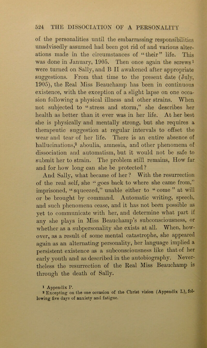 of the personalities until the embarrassing responsibilities unaclvisedly assumed had been got rid of and various alter- ations made in the circumstances of “their” life. This was done in January, 1905. Then once again the screws ^ were turned on Sally, and B II awakened after appropriate suggestions. From that time to the present date (July, 1905), the Real Miss Beauchamp has been in continuous existence, with the exception of a slight lapse on one occa- sion following a physical illness and other strains. When not subjected to “stress and. storm,” she describes her health as better than it ever was in her life. At her best she is physically and mentally strong, but she requires a therapeutic suggestion at regular intervals to offset the wear and tear of her life. There is an entire absence of hallucinations,2 aboulia, amnesia, and other phenomena of dissociation and automatism, but it would not be safe to submit her to strain. The problem still remains, How far and for how long can she be protected? And Sally, what became of her ? With the resurrection of the real self, she “ goes back to where she came from,” imprisoned, “ squeezed,” unable either to “ come ” at will or be brought by command. Automatic writing, speech, and such phenomena cease, and it has not been possible as yet to communicate with her, and determine what part if any she plays in Miss Beauchamp’s subconsciousness, or whether as a subpersonality she exists at all. When, how- over, as a result of some mental catastrophe, she appeared again as an alternating personality, her language implied a persistent existence as a subconsciousness like that of her early youth and as described in the autobiography. Never- theless the resurrection of the Real Miss Beauchamp is through the death of Sally. 1 Appendix P. 2 Excepting on the one occasion of the Christ vision (Appendix L), fol- lowing five days of anxiety and fatigue.