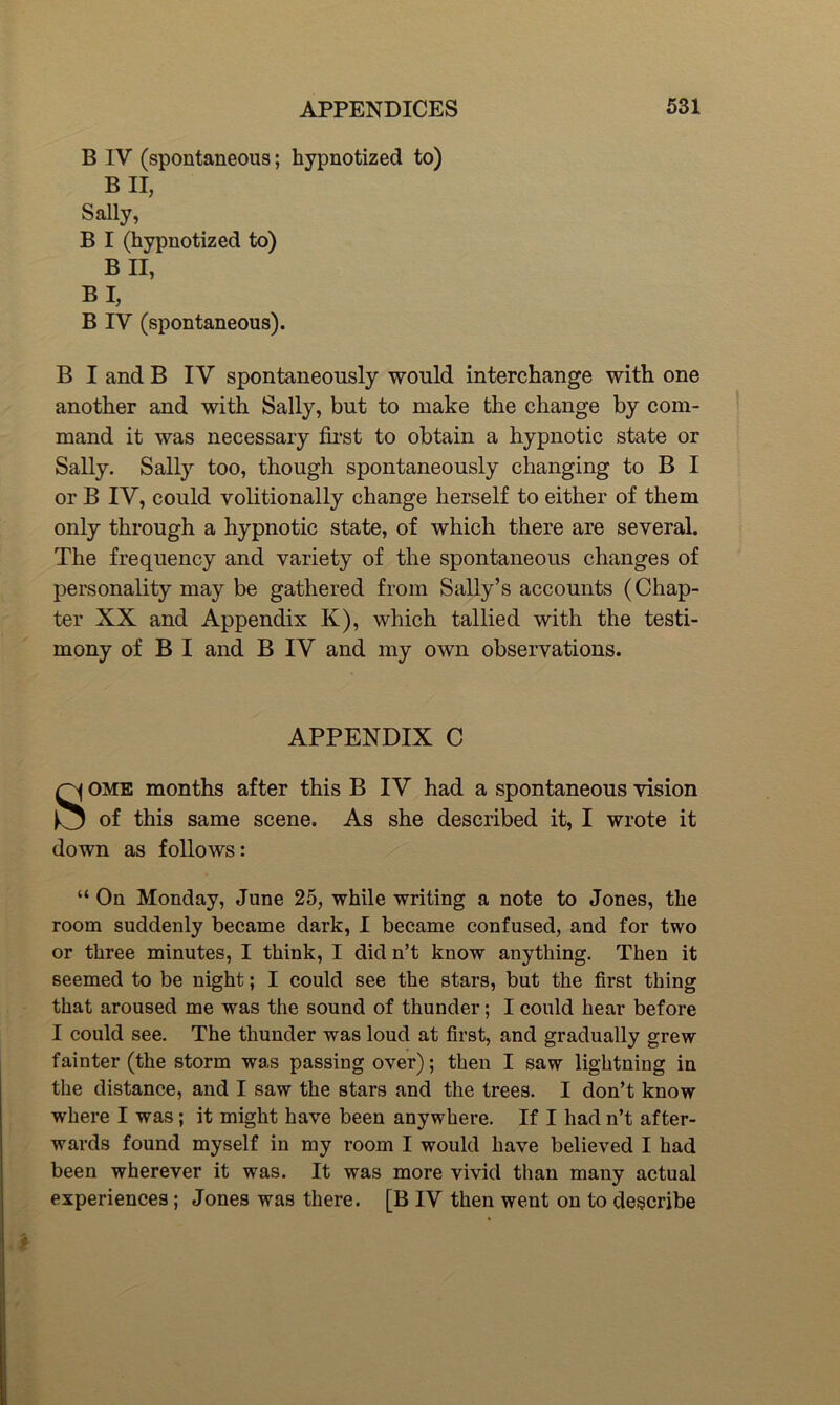 B IV (spontaneous; hypnotized to) B II, Sally, B I (hypnotized to) B II, BI, B IV (spontaneous). B I and B IV spontaneously would interchange with one another and with Sally, but to make the change by com- mand it was necessary fh’st to obtain a hypnotic state or Sally. Sally too, though spontaneously changing to B I or B IV, could volitionally change herself to either of them only through a hypnotic state, of which there are several. The frequency and variety of the spontaneous changes of personality may be gathered from Sally’s accounts (Chap- ter XX and Appendix K), which tallied with the testi- mony of B I and B IV and my own observations. APPENDIX C SOME months after this B IV had a spontaneous vision of this same scene. As she described it, I wrote it down as follows: “ On Monday, June 25, while writing a note to Jones, the room suddenly became dark, I became confused, and for two or three minutes, I think, I didn’t know anything. Then it seemed to be night; I could see the stars, but the first thing that aroused me was the sound of thunder; I could hear before I could see. The thunder was loud at first, and gradually grew fainter (the storm was passing over); then I saw lightning in the distance, and I saw the stars and the trees. I don’t know where I was; it might have been anywhere. If I had n’t after- wards found myself in my room I would have believed I had been wherever it was. It was more vivid than many actual experiences; Jones was there. [B IV then went on to describe