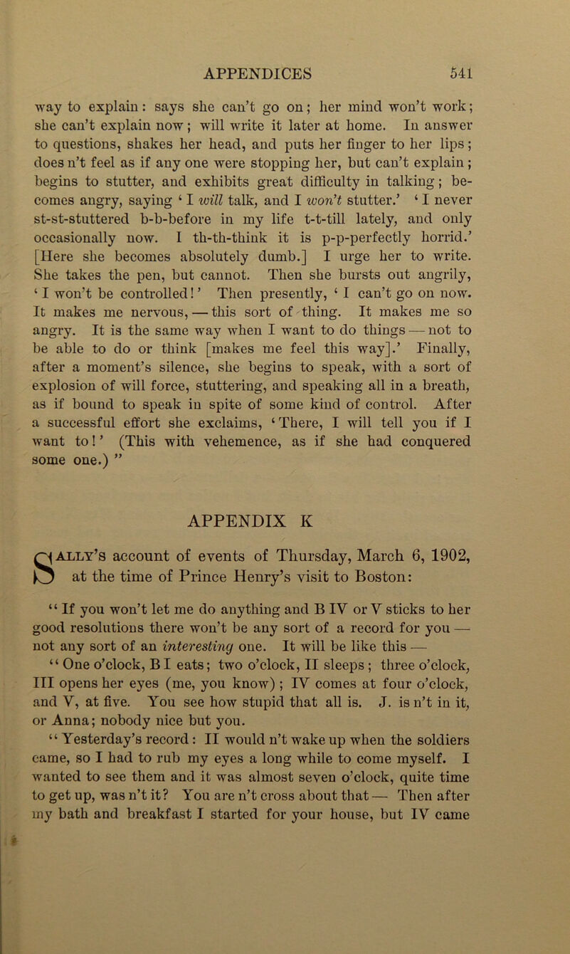 way to explain: says she can’t go on; her mind won’t work; she can’t explain now; will write it later at home. In answer to questions, shakes her head, and puts her finger to her lips; does n’t feel as if any one were stopping her, but can’t explain; begins to stutter, and exhibits great difficulty in talking; be- comes angry, saying ‘ I will talk, and I won’t stutter.’ ‘ I never st-st-stuttered b-b-before in my life t-t-till lately, and only occasionally now. I th-th-think it is p-p-perfectly horrid.’ [Here she becomes absolutely dumb.] I urge her to write. She takes the pen, but cannot. Then she bursts out angrily, ‘ I won’t be controlled! ’ Then presently, ‘ I can’t go on now. It makes me nervous, — this sort of thing. It makes me so angry. It is the same way when I want to do things — not to be able to do or think [makes me feel this way].’ Finally, after a moment’s silence, she begins to speak, with a sort of explosion of will force, stuttering, and speaking all in a breath, as if bound to speak in spite of some kind of control. After a successful effort she exelaims, ‘There, I will tell you if I want to! ’ (This with vehemence, as if she had conquered some one.) ” APPENDIX K ally’s account of events of Thursday, March 6, 1902, )0 the time of Prince Henry’s visit to Boston: “ If you won’t let me do anything and B IV or V sticks to her good resolutions there won’t be any sort of a record for you — not any sort of an interesting one. It will be like this — “ One o’clock, BI eats; two o’clock, II sleeps; three o’clock, III opens her eyes (me, you know); IV comes at four o’clock, and V, at five. You see how stupid that all is. J. is n’t in it, or Anna; nobody nice but you. “ Yesterday’s record: II would n’t wake up when the soldiers came, so I had to rub my eyes a long while to come myself. I wanted to see them and it was almost seven o’clock, quite time to get up, was n’t it? You are n’t cross about that — Then after my bath and breakfast I started for your house, but IV came