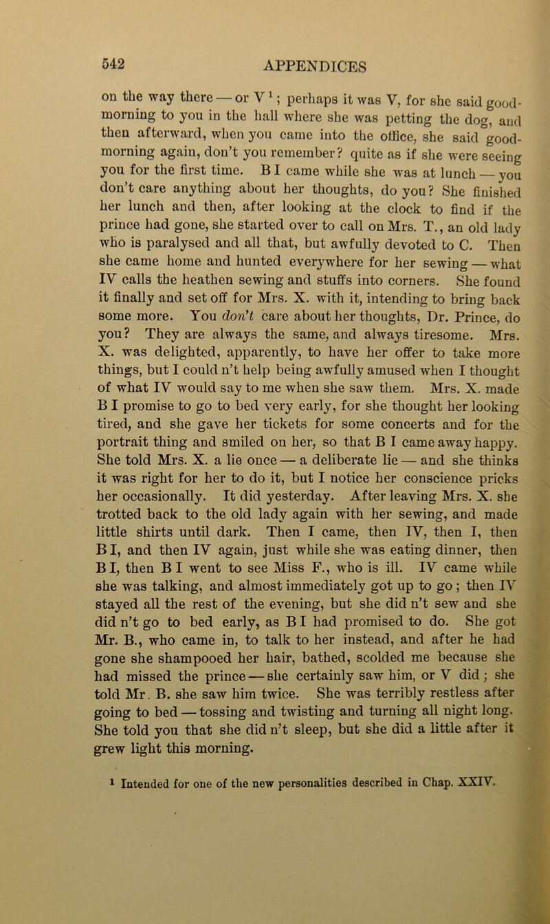 on the way there — or V ^; perhaps it was V, for she said good- morning to you in the hall where she was petting the dog, and then afterward, when you came into the office, she said good- morning again, don’t you remember? quite as if she were seeing you for the first time. BI came while she was at lunch — you don’t care anything about her thoughts, do you? She finished her lunch and then, after looking at the clock to find if the prince had gone, she started over to call on Mrs. T., an old lady who is paralysed and all that, but awfully devoted to C. Then she came home and hunted everywhere for her sewing — what IV calls the heathen sewing and stuffs into corners. She found it finally and set off for Mrs. X. with it, intending to bring back some more. You don't care about her thoughts. Dr. Prince, do you? They are always the same, and always tiresome. Mrs. X. was delighted, apparently, to have her offer to take more things, but I could n’t help being awfully amused when I thought of what IV would say to me when she saw them. Mrs. X. made BI promise to go to bed very early, for she thought her looking tired, and she gave her tickets for some concerts and for the portrait thing and smiled on her, so that B I came away happy. She told Mrs. X. a lie once — a deliberate lie — and she thinks it was right for her to do it, but I notice her conscience pricks her occasionally. It did yesterday. After leaving Mrs. X. she trotted back to the old lady again with her sewing, and made little shirts until dark. Then I came, then IV, then I, then B I, and then IV again, just while she was eating dinner, then B I, then B I went to see Miss F., who is iU. IV came while she was talking, and almost immediately got up to go; then IV stayed all the rest of the evening, but she did n’t sew and she did n’t go to bed early, as BI had promised to do. She got Mr. B., who came in, to talk to her instead, and after he had gone she shampooed her hair, bathed, scolded me because she had missed the prince — she certainly saw him, or V did; she told Mr. B. she saw him twice. She was terribly restless after going to bed — tossing and twisting and turning all night long. She told you that she did n’t sleep, but she did a little after it grew light this morning. Intended for one of the new personalities described in Chap. XXIV.