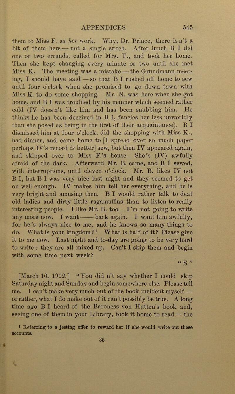 them to Miss F. as her work. Why, Dr. Prince, there is n’t a bit of them hers — not a single stitch. After lunch B I did one or two errands, called for Mrs, T., and took her home. Then she kept changing every minute or two until she met Miss K. The meeting was a mistake — the Grundmann meet- ing, I should have said — so that B I rushed off home to sew until four o’clock when she promised to go down town with Miss K. to do some shopping. Mr. N. was here when she got home, and B I was troubled by his manner which seemed rather cold (IV doesn’t like him and has been snubbing him. He thinks he has been deceived in B I, fancies her less unworldly than she posed as being in the first of their acquaintance). B I dismissed him at four o’clock, did the shopping with Miss K., had dinner, and came home to [I spread over so much paper perhaps IV’s record is better] sew, but then IV appeared again, and skipped over to Miss F.’s house. She’s (IV) awfully afraid of the dark. Afterward Mr. B. came, and B I sewed, with interruptions, until eleven o’clock. Mr. B. likes IV not B I, but B I was very nice last night and they seemed to get on well enough. IV makes him tell her everything, and he is very bright and amusing then. B I would rather talk to deaf old ladies and dirty little ragamuffins than to listen to really interesting people. I like Mr. B. too. I’m not going to write any more now. I want back again. I want him awfully, for he’s always nice to me, and he knows so many things to do. What is your kingdom? ^ What is half of it? Please give it to me now. Last night and to-day are going to be very hard to write; they are all mixed up. Can’t I skip them and begin with some time next week? “ S.” [March 10, 1902.] “You did n’t say whether I could skip Saturday night and Sunday and begin somewhere else. Please tell me. I can’t make very much out of the book incident myself — or rather, what I do make out of it can’t possibly be true. A long time ago B I heard of the Baroness von Hutten’s book and, seeing one of them in your Library, took it home to read — the 1 Referring to a jesting offer to reward her if she would write out these accounts. 85