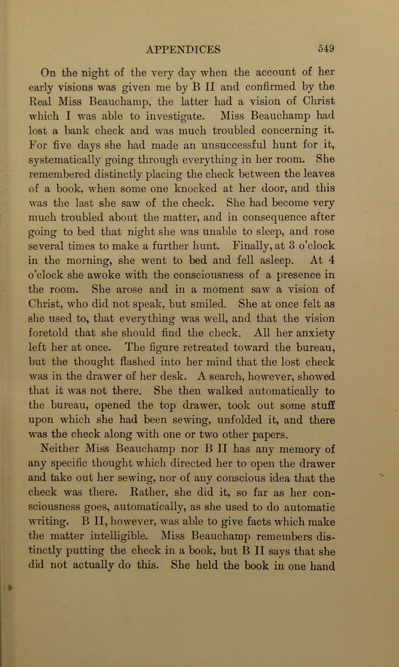 On the night of the very day when the account of her early visions was given me by B II and confirmed by the Real Miss Beauchamp, the latter had a vision of Christ which I was able to investigate. Miss Beauchamp had lost a bank check and was much troubled concerning it. For five days she had made an unsuccessful hunt for it, systematically going through everything in her room. She remembered distinctly placing the check between the leaves of a book, when some one knocked at her door, and this was the last she saw of the check. She had become very much troubled about the matter, and in consequence after going to bed that night she was unable to sleep, and rose several times to make a further hunt. Finally, at 3 o’clock in the morning, she went to bed and fell asleep. At 4 o’clock she awoke with the consciousness of a presence in the room. She arose and in a moment saw a vision of Christ, who did not speak, but smiled. She at once felt as she used to, that everything was well, and that the vision foretold that she should find the check. All her anxiety left her at once. The figure retreated toward the bureau, but the thought flashed into her mind that the lost check was in the drawer of her desk. A search, however, showed that it was not there. She then walked automatically to the bureau, opened the top drawer, took out some stuff upon which she had been sewing, unfolded it, and there was the check along with one or two other papers. Neither Miss Beauchamp nor B II has any memory of any specific thought which directed her to open the drawer and take out her sewing, nor of any conscious idea that the check was there. Rather, she did it, so far as her con- sciousness goes, automatically, as she used to do automatic writing. B II, however, was able to give facts which make the matter intelligible. Miss Beauchamp remembers dis- tinctly putting the check in a book, but B II says that she did not actually do this. She held the book in one hand
