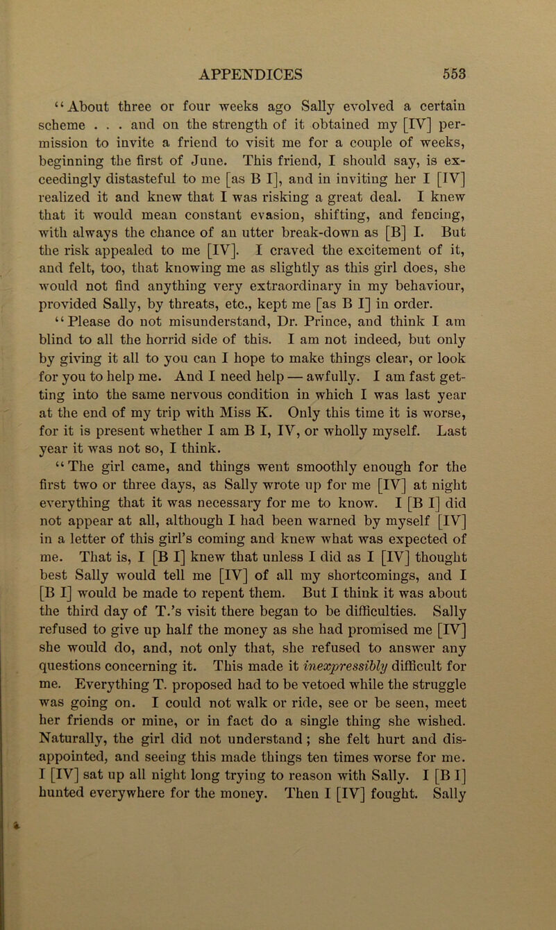 “About three or four weeks ago Sally evolved a certain scheme . . . and on the strength of it obtained my [IV] per- mission to invite a friend to visit me for a couple of weeks, beginning the first of June. This friend, I should say, is ex- ceedingly distasteful to me [as B I], and in inviting her I [IV] realized it and knew that I was risking a great deal. I knew that it would mean constant evasion, shifting, and fencing, with always the chance of an utter break-down as [B] I. But the risk appealed to me [IV]. I craved the excitement of it, and felt, too, that knowing me as slightly as this girl does, she would not find anything very extraordinary in my behaviour, provided Sally, by threats, etc., kept me [as B I] in order. “Please do not misunderstand. Dr. Prince, and think I am blind to all the horrid side of this. I am not indeed, but only by giving it all to you can I hope to make things clear, or look for you to help me. And I need help — awfully. I am fast get- ting into the same nervous condition in which I was last year at the end of my trip with Miss K. Only this time it is worse, for it is present whether I am B I, IV, or wholly myself. Last year it was not so, I think. “The girl came, and things went smoothly enough for the first two or three days, as Sally wrote up for me [IV] at night everything that it was necessary for me to know. I [B I] did not appear at all, although I had been warned by myself [IV] in a letter of this girl’s coming and knew what was expected of me. That is, I [B I] knew that unless I did as I [IV] thought best Sally would tell me [IV] of all my shortcomings, and I [B I] would be made to repent them. But I think it was about the third day of T.’s visit there began to be difficulties. Sally refused to give up half the money as she had promised me [IV] she would do, and, not only that, she refused to answer any questions concerning it. This made it inexpressibly difficult for me. Everything T. proposed had to be vetoed while the struggle was going on. I could not walk or ride, see or be seen, meet her friends or mine, or in fact do a single thing she wished. Naturally, the girl did not understand; she felt hurt and dis- appointed, and seeing this made things ten times worse for me. I [IV] sat up all night long trying to reason with Sally. I [B I] hunted everywhere for the money. Then I [IV] fought. Sally