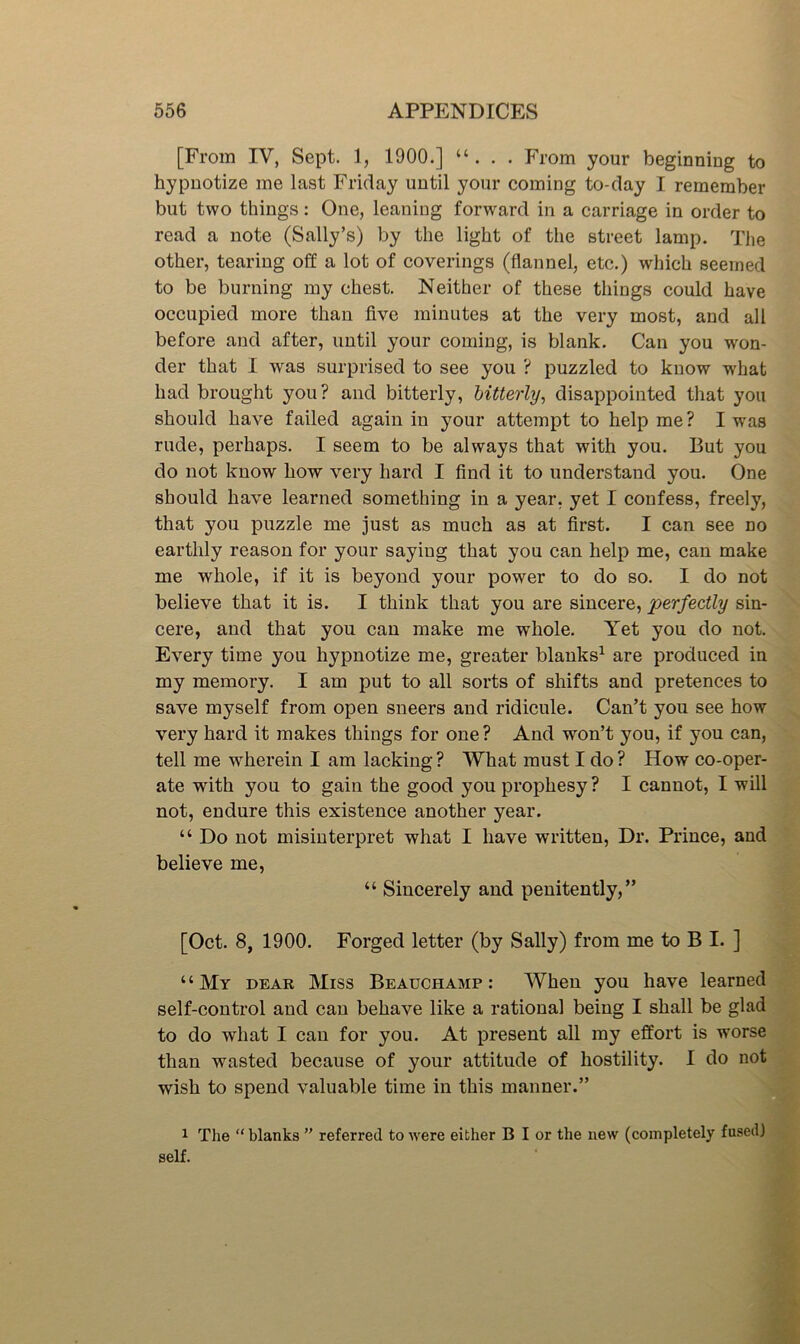[From IV, Sept. 1, 1900.] “. . . From your beginning to hypnotize me last Friday until your coming to-day I remember but two things: One, leaning forward in a carriage in order to read a note (Sally’s) by the light of the street lamp. The other, tearing off a lot of coverings (flannel, etc.) which seemed to be burning my chest. Neither of these things could have occupied more than five minutes at the very most, and all before and after, until your coming, is blank. Can you won- der that I was surprised to see you ? puzzled to know what had brought you? and bitterly, bitterly^ disappointed that you should have failed again in your attempt to help me ? I was rude, perhaps. I seem to be always that with you. But you do not know how very hard I find it to understand you. One should have learned something in a year, yet I confess, freely, that you puzzle me just as much as at first. I can see no earthly reason for your saying that you can help me, can make me whole, if it is beyond your power to do so. I do not believe that it is. I think that you are sincere, perfectly sin- cere, and that you can make me whole. Yet you do not. Every time you hypnotize me, greater blanks^ are produced in my memory. I am put to all sorts of shifts and pretences to save myself from open sneers and ridicule. Can’t you see how very hard it makes things for one ? And won’t you, if you can, tell me wherein I am lacking? What must I do? How co-oper- ate with you to gain the good you prophesy? I cannot, I will not, endure this existence another year. “ Do not misinterpret what I have written. Dr. Prince, and believe me, “ Sincerely and penitently,” [Oct. 8, 1900. Forged letter (by Sally) from me to B I. ] ‘ ‘ My dear Miss Beauchamp : When you have learned self-control and can behave like a rational being I shall be glad to do what I can for you. At present all my effort is worse than wasted because of your attitude of hostility. I do not wish to spend valuable time in this manner.” 1 The “ blanks ” referred to were either B I or the new (completely fused] self.