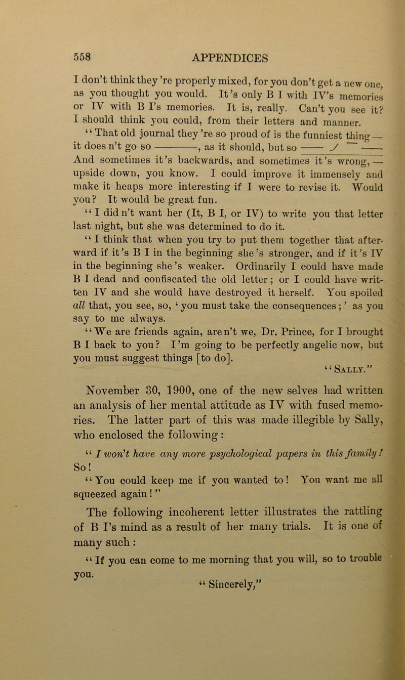 I don’t think they ’re properly mixed, for you don’t get a new one, as you thought you would. It’s only B I with IV’s memories or IV with B I’s memories. It is, really. Can’t you see it? I should think you could, from their letters and manner. “That old journal they ’re so proud of is the funniest thing — it does n’t go so , as it should, but so ./ ~~ And sometimes it’s backwards, and sometimes it’s wrong,— upside down, you know. I could improve it immensely and make it heaps more interesting if I were to revise it. Would you? It would be great fun. “ I didn’t want her (It, B I, or IV) to write you that letter last night, but she was determined to do it. “ I think that when you try to put them together that after- ward if it’s B I in the beginning she’s stronger, and if it’s IV in the beginning she’s weaker. Ordinarily I could have made B I dead and confiscated the old letter; or I could have writ- ten IV and she would have destroyed it herself. You spoiled all that, you see, so, ‘ you must take the eonsequences; ’ as you say to me always. “We are friends again, aren’t we, Dr. Prince, for I brought B I back to you? I’m going to be perfectly angelic now, but you must suggest things [to do]. “Sally.” November 30, 1900, one of the new selves had written an analysis of her mental attitude as IV with fused memo- ries. The latter part of this was made illegible by Sally, who enclosed the following: “ I won’t have any more psychological papers in this family t So! “You could keep me if you wanted to! You want me all squeezed again! ” The following incoherent letter illustrates the rattling of B I’s mind as a result of her many trials. It is one of many such: “ If you can come to me morning that you will, so to trouble you. “ Sincerely,”