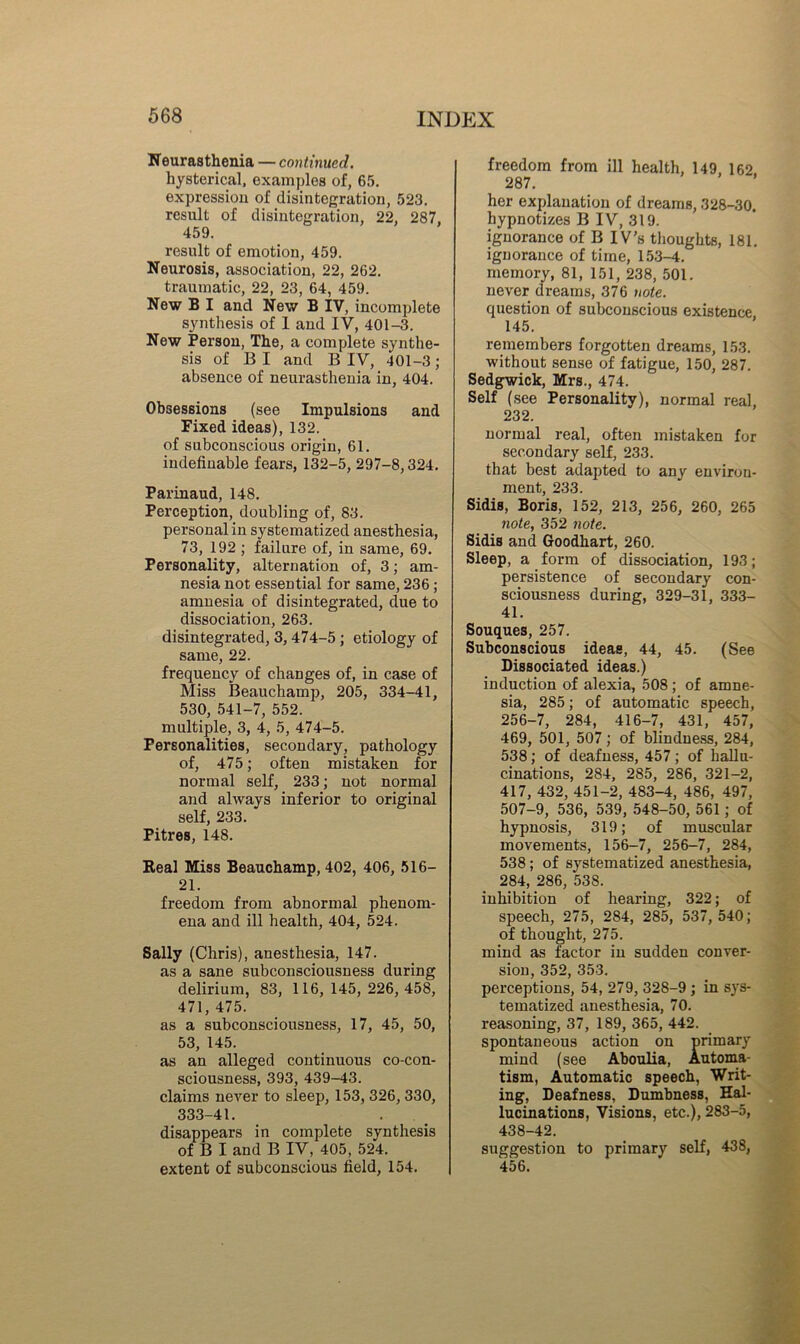 Keurasthenia — continued. hysterical, examples of, 65. expression of disintegration, 523. result of disintegration, 22, 287, 459. result of emotion, 459. Neurosis, association, 22, 262. traumatic, 22, 23, 64, 459. New B I and New B IV, incomplete synthesis of 1 and IV, 401-3. New Person, The, a complete synthe- sis of B I and B IV, 401-3 ; absence of neurasthenia in, 404. Obsessions (see Impulsions and Fixed ideas), 132. of subconscious origin, 61. indefinable fears, 132-5, 297-8,324. Parinaud, 148. Perception, doubling of, 83. personal in systematized anesthesia, 73, 192 ; failure of, in same, 69. Personality, alternation of, 3; am- nesia not essential for same, 236; amnesia of disintegrated, due to dissociation, 263. disintegrated, 3,474-5; etiology of same, 22. frequency of changes of, in case of Miss Beauchamp, 205, 334-41, 530, 541-7, 552. multiple, 3, 4, 5, 474-5. Personalities, secondary, pathology of, 475; often mistaken for normal self, 233; not normal and always inferior to original self, 233. Pitres, 148. Real Miss Beauchamp, 402, 406, 516- 21. freedom from abnormal phenom- ena and ill health, 404, 524. Sally (Chris), anesthesia, 147. as a sane subconsciousness during delirium, 83, 116, 145,226, 458, 471, 475. as a subconsciousness, 17, 45, 50, 53, 145. as an alleged continuous co-con- sciousness, 393, 439-43. claims never to sleep, 153,326,330, 333-41. disappears in complete synthesis of B I and B IV, 405, 524. extent of subconscious field, 154. freedom from ill health, 149, 162 287. her explanation of dreams, 328-30. hypnotizes B IV, 319. ignorance of B IV's thoughts, 181. ignorance of time, 153-4. memory, 81, 151, 238, 501. never dreams, 376 note. question of subconscious existence 145. remembers forgotten dreams, 153. without sense of fatigue, 150, 287. Sedgwick, Mrs., 474. Self (see Personality), normal real, 232. normal real, often mistaken for secondary self, 233. that best adapted to any environ- ment, 233. Sidis, Boris, 152, 213, 256, 260, 265 note, 352 7iote. Sidis and Goodhart, 260. Sleep, a form of dissociation, 193; persistence of secondary con- sciousness during, 329-31, 333- 41. Souques, 257. Subconscious ideas, 44, 45. (See Dissociated ideas.) induction of alexia, 508; of amne- sia, 285; of automatic speech, 256-7, 284, 416-7, 431, 457, 469, 501, 507; of blindness, 284, 538; of deafness, 457; of hallu- cinations, 284, 285, 286, 321-2, 417, 432, 451-2, 483-4, 486, 497, 507-9, 536, 539, 548-50, 561; of hypnosis, 319; of muscular movements, 156-7, 256-7, 284, 538; of systematized anesthesia, 284, 286, 538. inhibition of hearing, 322; of speech, 275, 284, 285, 537, 540; of thought, 275. mind as factor in sudden conver- sion, 352, 353. perceptions, 54, 279, 328-9 ; in sys- tematized anesthesia, 70. reasoning, 37, 189, 365, 442. spontaneous action on primary mind (see Aboulia, Automa- tism, Automatic speech, Writ- ing, Deafness, Dumbness, Hal- lucinations, Visions, etc.), 283-5, 438-42. suggestion to primary self, 438, 456.