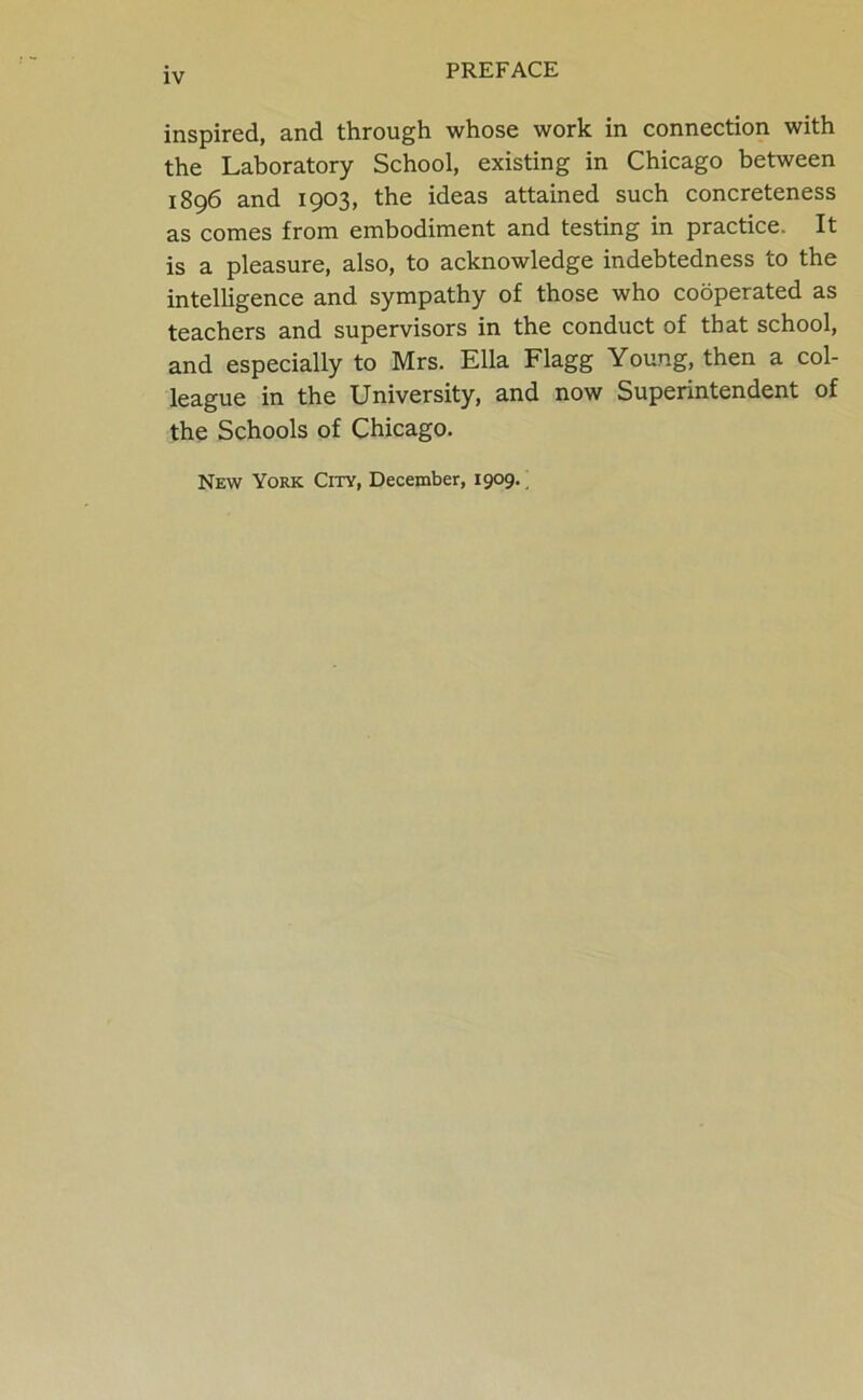 inspired, and through whose work in connection with the Laboratory School, existing in Chicago between 1896 and 1903, the ideas attained such concreteness as comes from embodiment and testing in practice. It is a pleasure, also, to acknowledge indebtedness to the intelligence and sympathy of those who cooperated as teachers and supervisors in the conduct of that school, and especially to Mrs. Ella Flagg Young, then a col- league in the University, and now Superintendent of the Schools of Chicago. New York City, December, 1909.