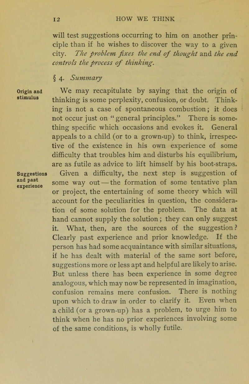 Origin and stimulus Suggestions and past experience will test suggestions occurring to him on another prin- ciple than if he wishes to discover the way to a given city. The problem fixes the end of thought and the end controls the process of thinking. § 4. Summary We may recapitulate by saying that the origin of thinking is some perplexity, confusion, or doubt. Think- ing is not a case of spontaneous combustion; it does not occur just on “general principles.” There is some- thing specific which occasions and evokes it. General appeals to a child (or to a grown-up) to think, irrespec- tive of the existence in his own experience of some difficulty that troubles him and disturbs his equilibrium, are as futile as advice to lift himself by his boot-straps. Given a difficulty, the next step is suggestion of some way out — the formation of some tentative plan or project, the entertaining of some theory which will account for the peculiarities in question, the considera- tion of some solution for the problem. The data at hand cannot supply the solution; they can only suggest it. What, then, are the sources of the suggestion ? Clearly past experience and prior knowledge. If the person has had some acquaintance with similar situations, if he has dealt with material of the same sort before, suggestions more or less apt and helpful are likely to arise. But unless there has been experience in some degree analogous, which may now be represented in imagination, confusion remains mere confusion. There is nothing upon which to draw in order to clarify it. Even when a child (or a grown-up) has a problem, to urge him to think when he has no prior experiences involving some of the same conditions, is wholly futile.