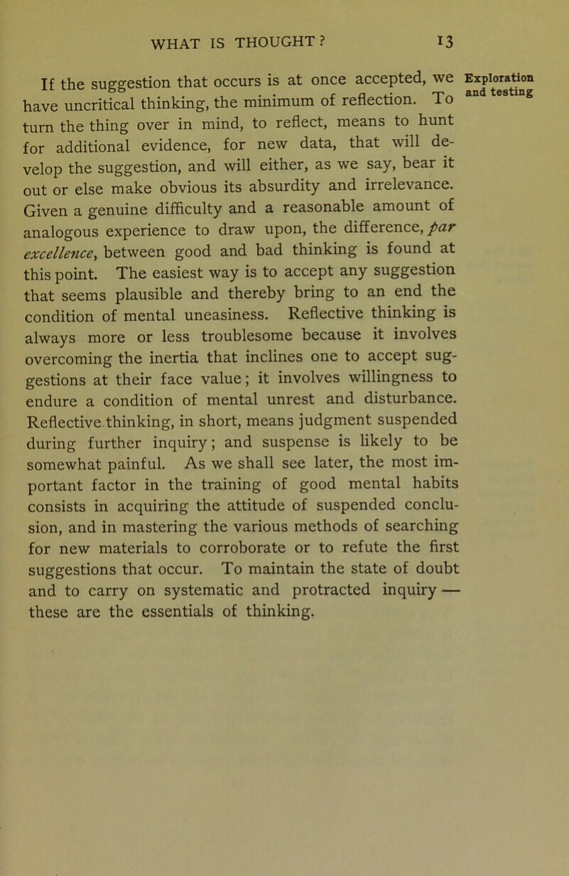 If the suggestion that occurs is at once accepted, we have uncritical thinking, the minimum of reflection. To turn the thing over in mind, to reflect, means to hunt for additional evidence, for new data, that will de- velop the suggestion, and will either, as we say, bear it out or else make obvious its absurdity and irrelevance. Given a genuine difficulty and a reasonable amount of analogous experience to draw upon, the difference, par excellence, between good and bad thinking is found at this point. The easiest way is to accept any suggestion that seems plausible and thereby bring to an end the condition of mental uneasiness. Reflective thinking is always more or less troublesome because it involves overcoming the inertia that inclines one to accept sug- gestions at their face value; it involves willingness to endure a condition of mental unrest and disturbance. Reflective.thinking, in short, means judgment suspended during further inquiry; and suspense is likely to be somewhat painful. As we shall see later, the most im- portant factor in the training of good mental habits consists in acquiring the attitude of suspended conclu- sion, and in mastering the various methods of searching for new materials to corroborate or to refute the first suggestions that occur. To maintain the state of doubt and to carry on systematic and protracted inquiry ■— these are the essentials of thinking. Exploration and testing