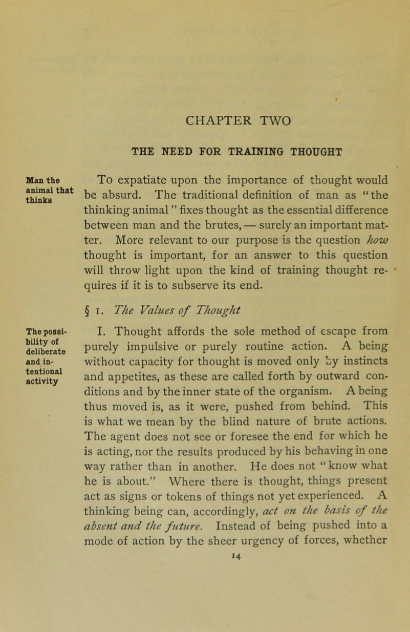 CHAPTER TWO Man the animal that thinks The possi- bility of deliberate and in- tentional activity THE NEED FOR TRAINING THOUGHT To expatiate upon the importance of thought would be absurd. The traditional definition of man as “the thinking animal ” fixes thought as the essential difference between man and the brutes, — surely an important mat- ter. More relevant to our purpose is the question how thought is important, for an answer to this question will throw light upon the kind of training thought re- quires if it is to subserve its end. § i. The Values of Thought I. Thought affords the sole method of escape from purely impulsive or purely routine action. A being without capacity for thought is moved only by instincts and appetites, as these are called forth by outward con- ditions and by the inner state of the organism. A being thus moved is, as it were, pushed from behind. This is what we mean by the blind nature of brute actions. The agent does not see or foresee the end for which he is acting, nor the results produced by his behaving in one way rather than in another. He does not “ know what he is about.” Where there is thought, things present act as signs or tokens of things not yet experienced. A thinking being can, accordingly, act on the basis of the absent and the future. Instead of being pushed into a mode of action by the sheer urgency of forces, whether