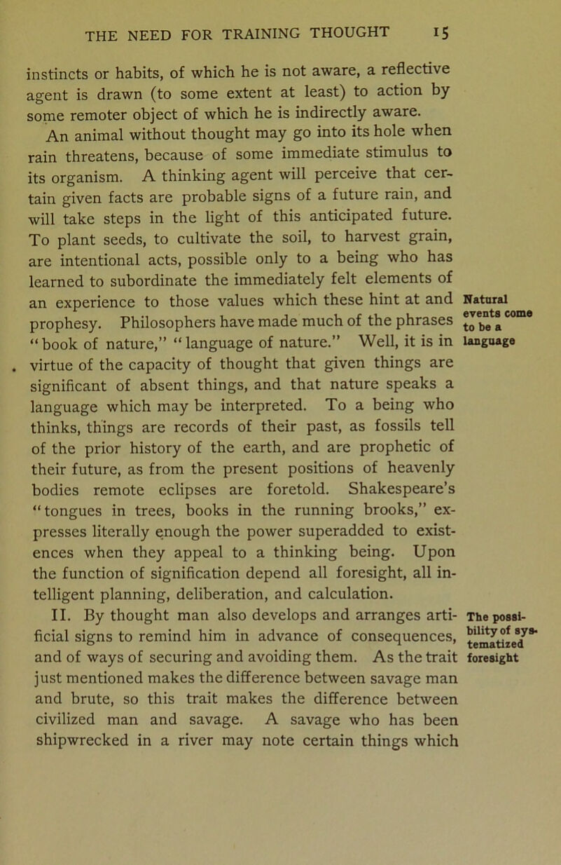 instincts or habits, of which he is not aware, a reflective agent is drawn (to some extent at least) to action by some remoter object of which he is indirectly aware. An animal without thought may go into its hole when rain threatens, because of some immediate stimulus to its organism. A thinking agent will perceive that cer- tain given facts are probable signs of a future rain, and will take steps in the light of this anticipated future. To plant seeds, to cultivate the soil, to harvest grain, are intentional acts, possible only to a being who has learned to subordinate the immediately felt elements of an experience to those values which these hint at and prophesy. Philosophers have made much of the phrases “ book of nature,” “ language of nature.” Well, it is in . virtue of the capacity of thought that given things are significant of absent things, and that nature speaks a language which may be interpreted. To a being who thinks, things are records of their past, as fossils tell of the prior history of the earth, and are prophetic of their future, as from the present positions of heavenly bodies remote eclipses are foretold. Shakespeare’s “tongues in trees, books in the running brooks,” ex- presses literally enough the power superadded to exist- ences when they appeal to a thinking being. Upon the function of signification depend all foresight, all in- telligent planning, deliberation, and calculation. II. By thought man also develops and arranges arti- ficial signs to remind him in advance of consequences, and of ways of securing and avoiding them. As the trait just mentioned makes the difference between savage man and brute, so this trait makes the difference between civilized man and savage. A savage who has been shipwrecked in a river may note certain things which Natural events come to be a language The possi- bility of sys- tematized foresight