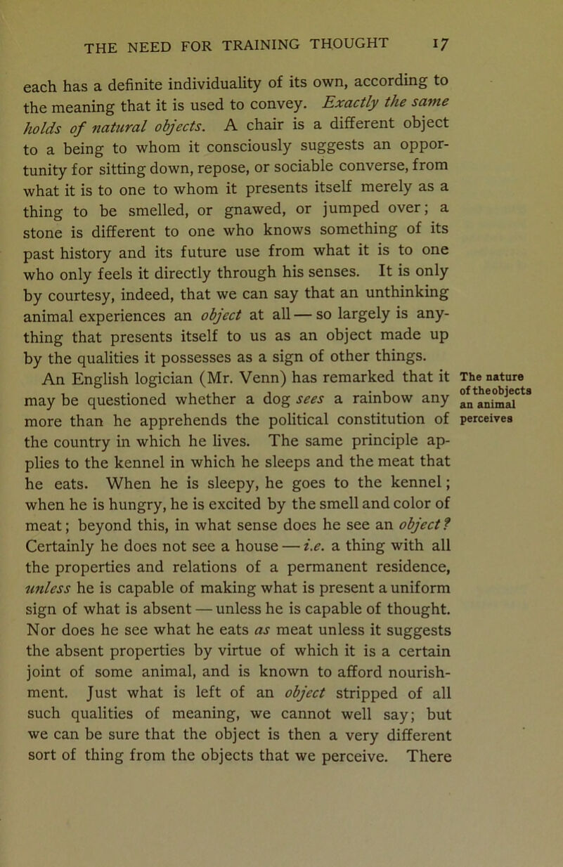 each has a definite individuality of its own, according to the meaning that it is used to convey. Exactly the same holds of natural objects. A chair is a different object to a being to whom it consciously suggests an oppor- tunity for sitting down, repose, or sociable converse, from what it is to one to whom it presents itself merely as a thing to be smelled, or gnawed, or jumped over; a stone is different to one who knows something of its past history and its future use from what it is to one who only feels it directly through his senses. It is only by courtesy, indeed, that we can say that an unthinking animal experiences an object at all — so largely is any- thing that presents itself to us as an object made up by the qualities it possesses as a sign of other things. An English logician (Mr. Venn) has remarked that it may be questioned whether a dog sees a rainbow any more than he apprehends the political constitution of the country in which he fives. The same principle ap- plies to the kennel in which he sleeps and the meat that he eats. When he is sleepy, he goes to the kennel; when he is hungry, he is excited by the smell and color of meat; beyond this, in what sense does he see an object ? Certainly he does not see a house — i.e. a thing with all the properties and relations of a permanent residence, unless he is capable of making what is present a uniform sign of what is absent — unless he is capable of thought. Nor does he see what he eats as meat unless it suggests the absent properties by virtue of which it is a certain joint of some animal, and is known to afford nourish- ment. Just what is left of an object stripped of all such qualities of meaning, we cannot well say; but we can be sure that the object is then a very different sort of thing from the objects that we perceive. There The nature of theobjects an animal perceives