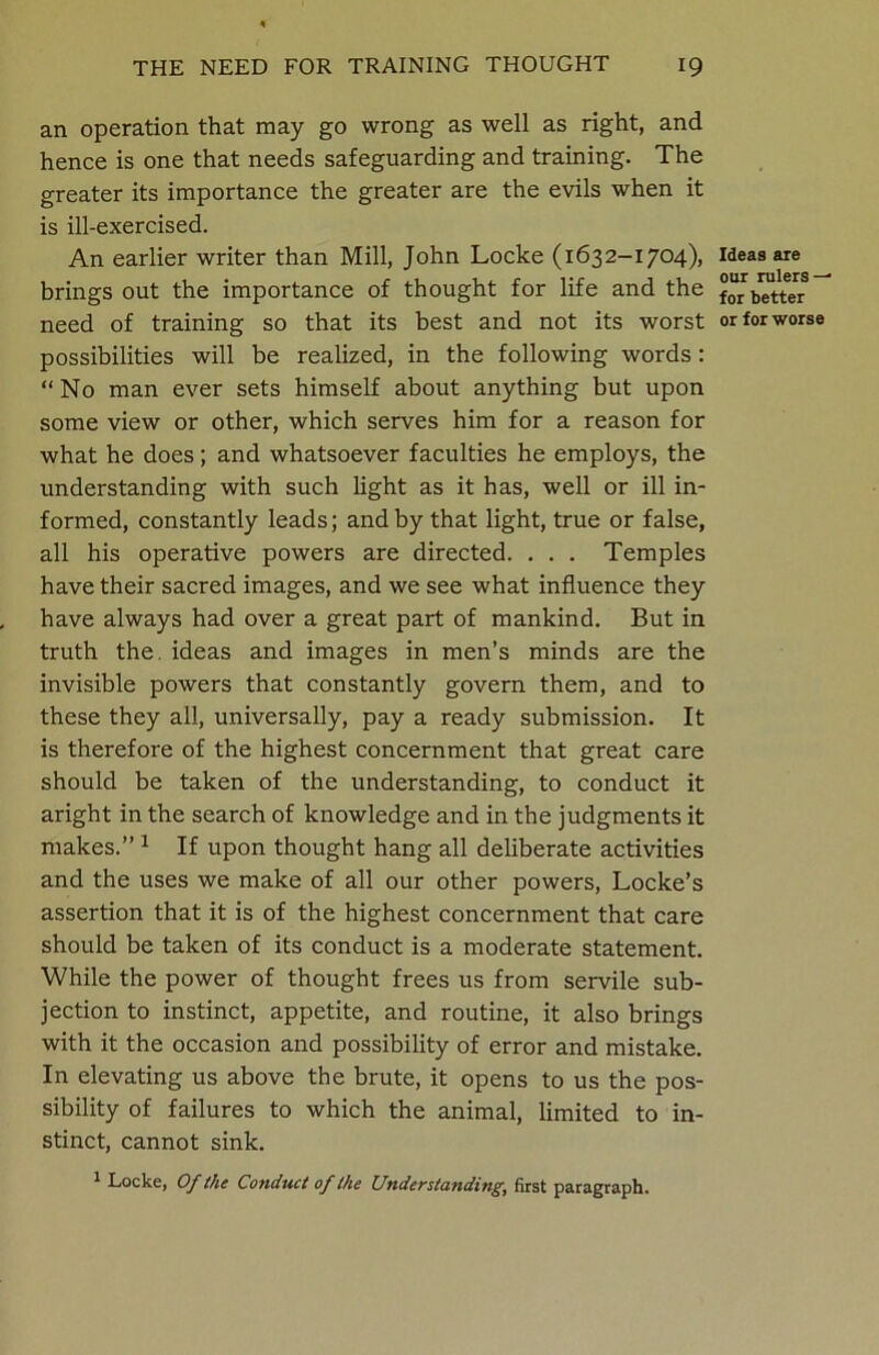 an operation that may go wrong as well as right, and hence is one that needs safeguarding and training. The greater its importance the greater are the evils when it is ill-exercised. An earlier writer than Mill, John Locke (1632-1704), brings out the importance of thought for life and the need of training so that its best and not its worst possibilities will be realized, in the following words: “No man ever sets himself about anything but upon some view or other, which serves him for a reason for what he does; and whatsoever faculties he employs, the understanding with such light as it has, well or ill in- formed, constantly leads; and by that light, true or false, all his operative powers are directed. . . . Temples have their sacred images, and we see what influence they have always had over a great part of mankind. But in truth the. ideas and images in men’s minds are the invisible powers that constantly govern them, and to these they all, universally, pay a ready submission. It is therefore of the highest concernment that great care should be taken of the understanding, to conduct it aright in the search of knowledge and in the judgments it makes.” 1 If upon thought hang all deliberate activities and the uses we make of all our other powers, Locke’s assertion that it is of the highest concernment that care should be taken of its conduct is a moderate statement. While the power of thought frees us from servile sub- jection to instinct, appetite, and routine, it also brings with it the occasion and possibility of error and mistake. In elevating us above the brute, it opens to us the pos- sibility of failures to which the animal, limited to in- stinct, cannot sink. 1 Locke, Of the Conduct of the Understanding, first paragraph. Ideas are our rulers-^ for better or for worse