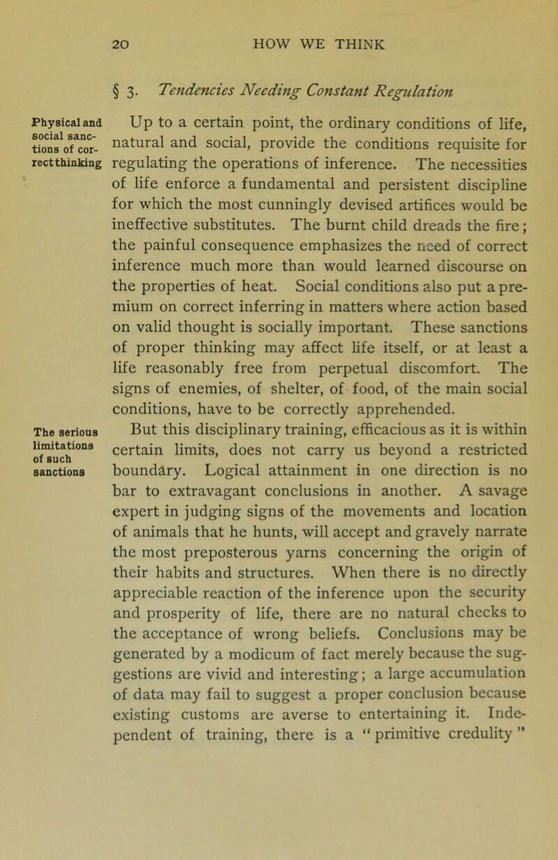 Physical and social sanc- tions of cor- rect thinking The serious limitations of such sanctions § 3. Tendencies Needing Constant Regulation Up to a certain point, the ordinary conditions of life, natural and social, provide the conditions requisite for regulating the operations of inference. The necessities of life enforce a fundamental and persistent discipline for which the most cunningly devised artifices would be ineffective substitutes. The burnt child dreads the fire; the painful consequence emphasizes the need of correct inference much more than would learned discourse on the properties of heat. Social conditions also put a pre- mium on correct inferring in matters where action based on valid thought is socially important. These sanctions of proper thinking may affect life itself, or at least a life reasonably free from perpetual discomfort. The signs of enemies, of shelter, of food, of the main social conditions, have to be correctly apprehended. But this disciplinary training, efficacious as it is within certain limits, does not carry us beyond a restricted boundary. Logical attainment in one direction is no bar to extravagant conclusions in another. A savage expert in judging signs of the movements and location of animals that he hunts, will accept and gravely narrate the most preposterous yarns concerning the origin of their habits and structures. When there is no directly appreciable reaction of the inference upon the security and prosperity of life, there are no natural checks to the acceptance of wrong beliefs. Conclusions ma)' be generated by a modicum of fact merely because the sug- gestions are vivid and interesting; a large accumulation of data may fail to suggest a proper conclusion because existing customs are averse to entertaining it. Inde- pendent of training, there is a “ primitive credulity ”