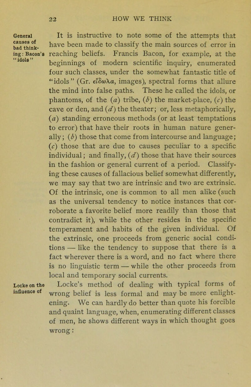 General causes of bad think- ing : Bacon’s “idols” Locke on the influence of It is instructive to note some of the attempts that have been made to classify the main sources of error in reaching beliefs. Francis Bacon, for example, at the beginnings of modern scientific inquiry, enumerated four such classes, under the somewhat fantastic title of “idols” (Gr. ecScoXa, images), spectral forms that allure the mind into false paths. These he called the idols, or phantoms, of the (a) tribe, (b) the market-place, (c) the cave or den, and (d) the theater; or, less metaphorically, (a) standing erroneous methods (or at least temptations to error) that have their roots in human nature gener- ally; (b) those that come from intercourse and language; (c) those that are due to causes peculiar to a specific individual; and finally, (d) those that have their sources in the fashion or general current of a period. Classify- ing these causes of fallacious belief somewhat differently, we may say that two are intrinsic and two are extrinsic. Of the intrinsic, one is common to all men alike (such as the universal tendency to notice instances that cor- roborate a favorite belief more readily than those that contradict it), while the other resides in the specific temperament and habits of the given individual. Of the extrinsic, one proceeds from generic social condi- tions — like the tendency to suppose that there is a fact wherever there is a word, and no fact where there is no linguistic term — while the other proceeds from local and temporary social currents. Locke’s method of dealing with typical forms of wrong belief is less formal and may be more enlight- ening. We can hardly do better than quote his forcible and quaint language, when, enumerating different classes of men, he shows different ways in which thought goes wrong: