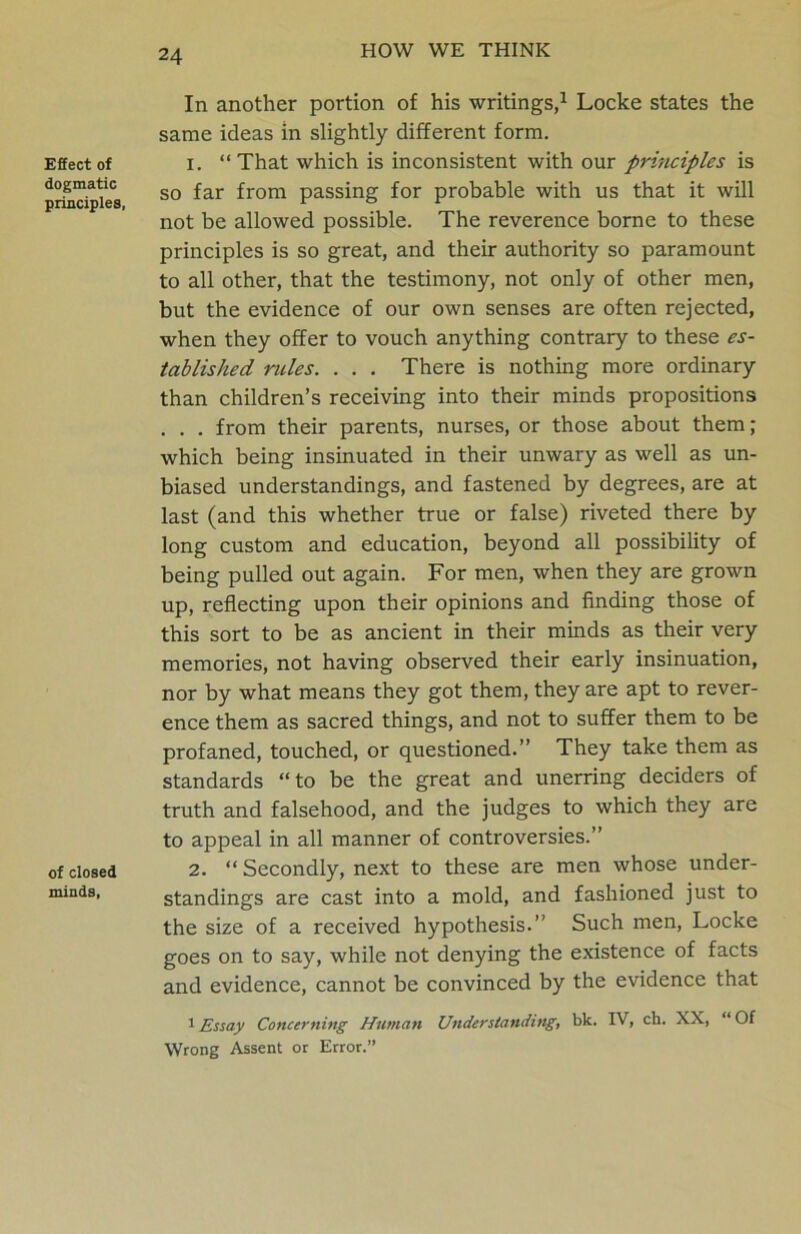 Effect of dogmatic principles, of closed minds, In another portion of his writings,1 Locke states the same ideas in slightly different form. 1. “That which is inconsistent with our principles is so far from passing for probable with us that it will not be allowed possible. The reverence borne to these principles is so great, and their authority so paramount to all other, that the testimony, not only of other men, but the evidence of our own senses are often rejected, when they offer to vouch anything contrary to these es- tablished ncles. . . . There is nothing more ordinary than children’s receiving into their minds propositions . . . from their parents, nurses, or those about them; which being insinuated in their unwary as well as un- biased understandings, and fastened by degrees, are at last (and this whether true or false) riveted there by long custom and education, beyond all possibility of being pulled out again. For men, when they are grown up, reflecting upon their opinions and finding those of this sort to be as ancient in their minds as their very memories, not having observed their early insinuation, nor by what means they got them, they are apt to rever- ence them as sacred things, and not to suffer them to be profaned, touched, or questioned.” They take them as standards “to be the great and unerring deciders of truth and falsehood, and the judges to which they are to appeal in all manner of controversies.” 2. “ Secondly, next to these are men whose under- standings are cast into a mold, and fashioned just to the size of a received hypothesis.” Such men, Locke goes on to say, while not denying the existence of facts and evidence, cannot be convinced by the evidence that 1 Essay Concerning Human Understanding, bk. IV, ch. XX, “ Of Wrong Assent or Error.”