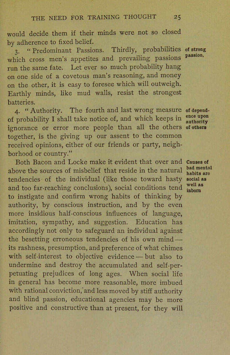 would decide them if their minds were not so closed by adherence to fixed belief. 3. “ Predominant Passions. Thirdly, probabilities which cross men’s appetites and prevailing passions run the same fate. Let ever so much probability hang on one side of a covetous man’s reasoning, and money on the other, it is easy to foresee which will outweigh. Earthly minds, like mud walls, resist the strongest batteries. 4. “ Authority. The fourth and last wrong measure of probability I shall take notice of, and which keeps in ignorance or error more people than all the others together, is the giving up our assent to the common received opinions, either of our friends or party, neigh- borhood or country.” Both Bacon and Locke make it evident that over and above the sources of misbelief that reside in the natural tendencies of the individual (like those toward hasty and too far-reaching conclusions), social conditions tend to instigate and confirm wrong habits of thinking by authority, by conscious instruction, and by the even more insidious half-conscious influences of language, imitation, sympathy, and suggestion. Education has accordingly not only to safeguard an individual against the besetting erroneous tendencies of his own mind — its rashness, presumption, and preference of what chimes with self-interest to objective evidence — but also to undermine and destroy the accumulated and self-per- petuating prejudices of long ages. When social life in general has become more reasonable, more imbued with rational conviction, and less moved by stiff authority and blind passion, educational agencies may be more positive and constructive than at present, for they will of strong passion, of depend- ence upon authority of others Causes of bad mental habits are social as well as inborn