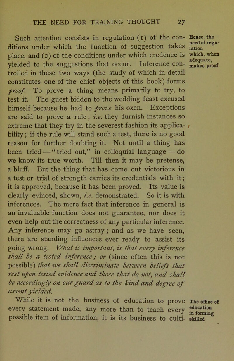 Such attention consists in regulation (1) of the con- ditions under which the function of suggestion takes place, and (2) of the conditions under which credence is yielded to the suggestions that occur. Inference con- trolled in these two ways (the study of which in detail constitutes one of the chief objects of this book) forms proof. To prove a thing means primarily to try, to test it. The guest bidden to the wedding feast excused himself because he had to prove his oxen. Exceptions are said to prove a rule; i.e. they furnish instances so extreme that they try in the severest fashion its applica- bility ; if the rule will stand such a test, there is no good reason for further doubting it. Not until a thing has been tried — “ tried out,” in colloquial language — do we know its true worth. Till then it may be pretense, a bluff. But the thing that has come out victorious in a test or trial of strength carries its credentials with it; it is approved, because it has been proved. Its value is clearly evinced, shown, i.e. demonstrated. So it is with inferences. The mere fact that inference in general is an invaluable function does not guarantee, nor does it even help out the correctness of any particular inference. Any inference may go astray; and as we have seen, there are standing influences ever ready to assist its going wrong. What is important, is that every inference shall be a tested inference; or (since often this is not possible) that we shall discriminate between beliefs that rest upon tested evidence and those that do not, and shall be accordingly on our guard as to the kind and degree of assent yielded. While it is not the business of education to prove every statement made, any more than to teach every possible item of information, it is its business to culti- Hence, the need of regu- lation which, when adequate, makes proof r The office of education in forming skilled