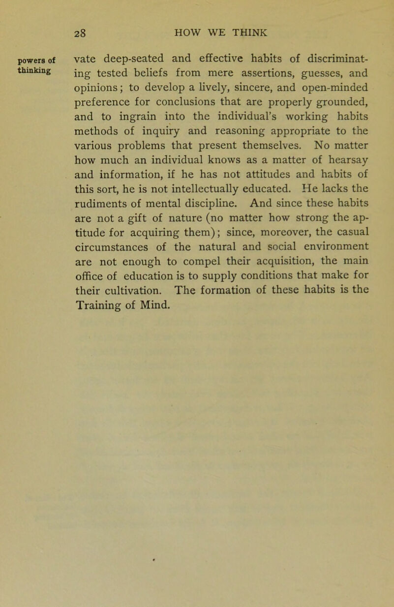 powers of thinking vate deep-seated and effective habits of discriminat- ing tested beliefs from mere assertions, guesses, and opinions; to develop a lively, sincere, and open-minded preference for conclusions that are properly grounded, and to ingrain into the individual’s working habits methods of inquiry and reasoning appropriate to the various problems that present themselves. No matter how much an individual knows as a matter of hearsay and information, if he has not attitudes and habits of this sort, he is not intellectually educated. He lacks the rudiments of mental discipline. And since these habits are not a gift of nature (no matter how strong the ap- titude for acquiring them); since, moreover, the casual circumstances of the natural and social environment are not enough to compel their acquisition, the main office of education is to supply conditions that make for their cultivation. The formation of these habits is the Training of Mind.