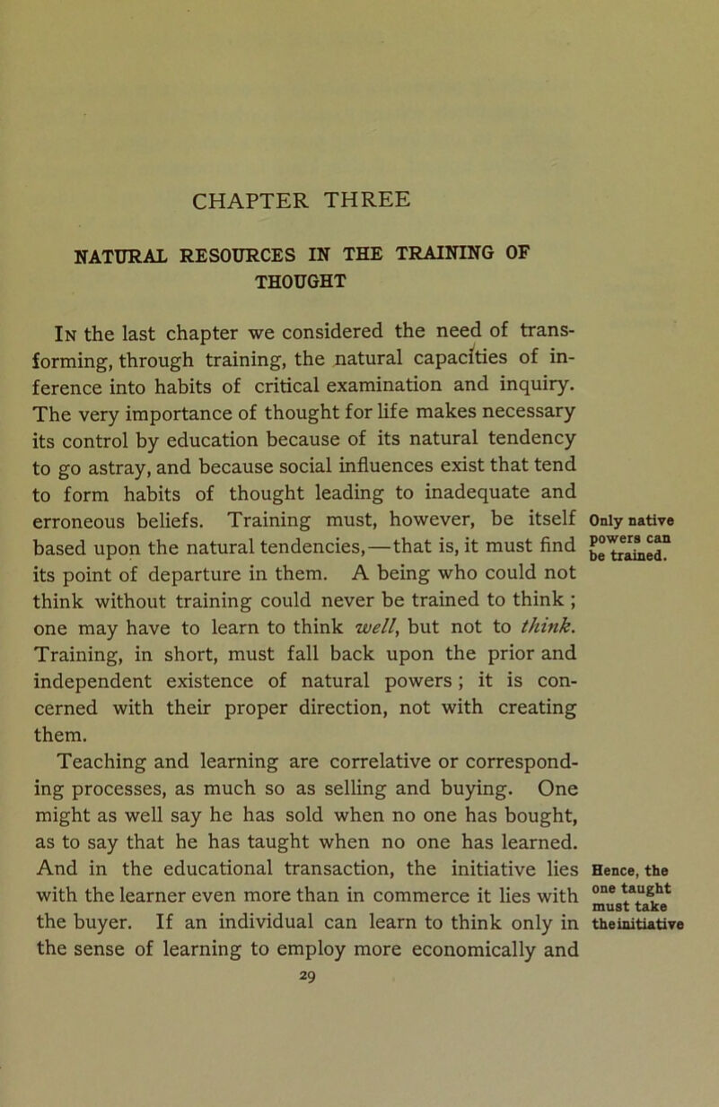 CHAPTER THREE NATURAL RESOURCES IN THE TRAINING OF THOUGHT In the last chapter we considered the need of trans- forming, through training, the natural capacities of in- ference into habits of critical examination and inquiry. The very importance of thought for life makes necessary its control by education because of its natural tendency to go astray, and because social influences exist that tend to form habits of thought leading to inadequate and erroneous beliefs. Training must, however, be itself based upon the natural tendencies,—that is, it must find its point of departure in them. A being who could not think without training could never be trained to think ; one may have to learn to think well, but not to think. Training, in short, must fall back upon the prior and independent existence of natural powers; it is con- cerned with their proper direction, not with creating them. Teaching and learning are correlative or correspond- ing processes, as much so as selling and buying. One might as well say he has sold when no one has bought, as to say that he has taught when no one has learned. And in the educational transaction, the initiative lies with the learner even more than in commerce it lies with the buyer. If an individual can learn to think only in the sense of learning to employ more economically and 29 Only native powers can be trained. Hence, the one taught must take the initiative