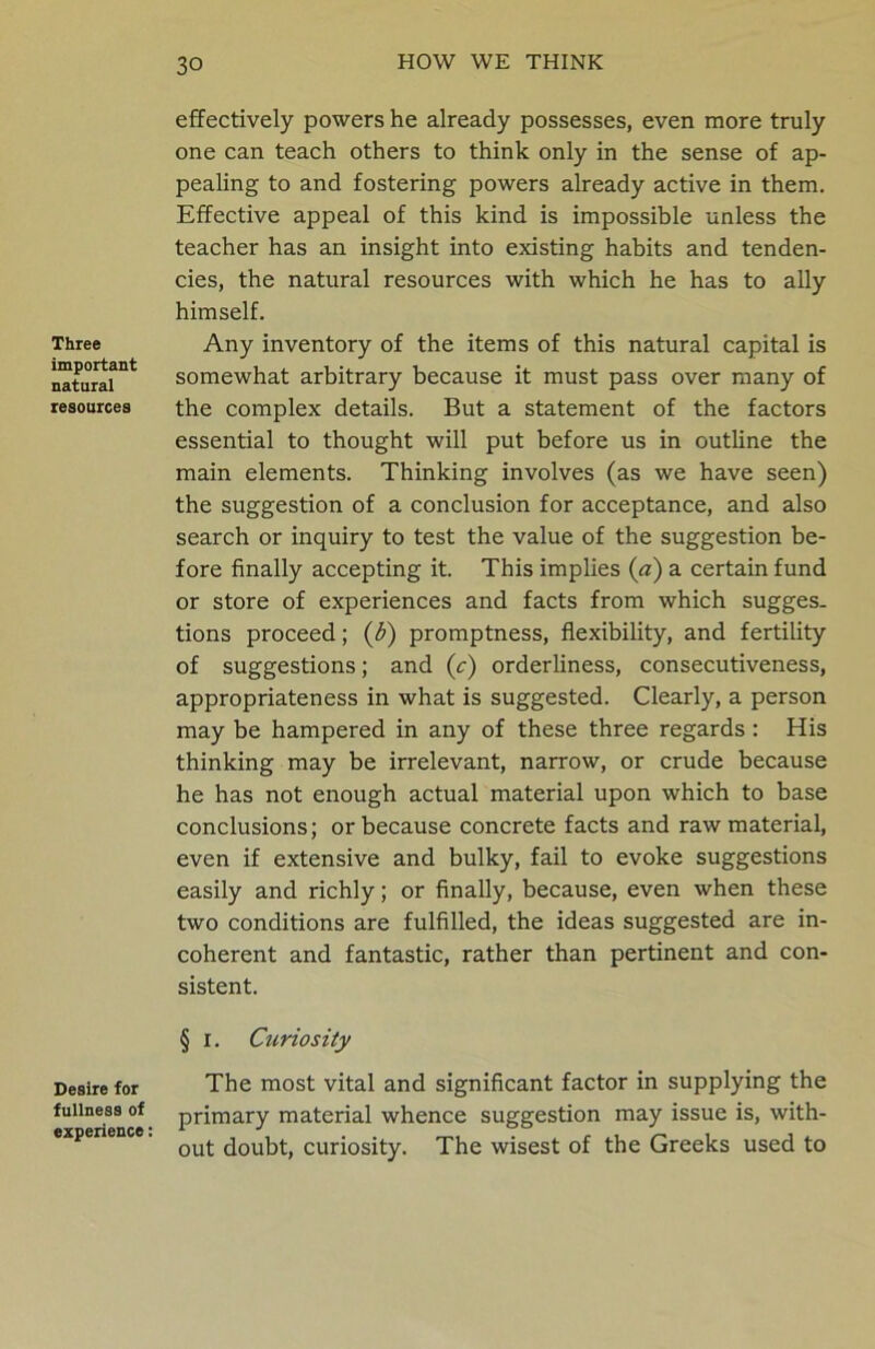 Three important natural resources Desire for fullness of experience: effectively powers he already possesses, even more truly one can teach others to think only in the sense of ap- pealing to and fostering powers already active in them. Effective appeal of this kind is impossible unless the teacher has an insight into existing habits and tenden- cies, the natural resources with which he has to ally himself. Any inventory of the items of this natural capital is somewhat arbitrary because it must pass over many of the complex details. But a statement of the factors essential to thought will put before us in outline the main elements. Thinking involves (as we have seen) the suggestion of a conclusion for acceptance, and also search or inquiry to test the value of the suggestion be- fore finally accepting it. This implies (a) a certain fund or store of experiences and facts from which sugges. tions proceed; (3) promptness, flexibility, and fertility of suggestions; and (c) orderliness, consecutiveness, appropriateness in what is suggested. Clearly, a person may be hampered in any of these three regards: His thinking may be irrelevant, narrow, or crude because he has not enough actual material upon which to base conclusions; or because concrete facts and raw material, even if extensive and bulky, fail to evoke suggestions easily and richly; or finally, because, even when these two conditions are fulfilled, the ideas suggested are in- coherent and fantastic, rather than pertinent and con- sistent. § i. Curiosity The most vital and significant factor in supplying the primary material whence suggestion may issue is, with- out doubt, curiosity. The wisest of the Greeks used to