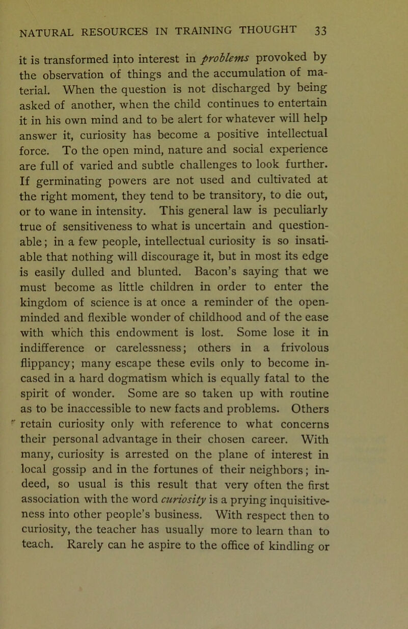 it is transformed into interest in problems provoked by the observation of things and the accumulation of ma- terial. When the question is not discharged by being asked of another, when the child continues to entertain it in his own mind and to be alert for whatever will help answer it, curiosity has become a positive intellectual force. To the open mind, nature and social experience are full of varied and subtle challenges to look further. If germinating powers are not used and cultivated at the right moment, they tend to be transitory, to die out, or to wane in intensity. This general law is peculiarly true of sensitiveness to what is uncertain and question- able ; in a few people, intellectual curiosity is so insati- able that nothing will discourage it, but in most its edge is easily dulled and blunted. Bacon’s saying that we must become as little children in order to enter the kingdom of science is at once a reminder of the open- minded and flexible wonder of childhood and of the ease with which this endowment is lost. Some lose it in indifference or carelessness; others in a frivolous flippancy; many escape these evils only to become in- cased in a hard dogmatism which is equally fatal to the spirit of wonder. Some are so taken up with routine as to be inaccessible to new facts and problems. Others *' retain curiosity only with reference to what concerns their personal advantage in their chosen career. With many, curiosity is arrested on the plane of interest in local gossip and in the fortunes of their neighbors; in- deed, so usual is this result that very often the first association with the word curiosity is a prying inquisitive- ness into other people’s business. With respect then to curiosity, the teacher has usually more to learn than to teach. Rarely can he aspire to the office of kindling or