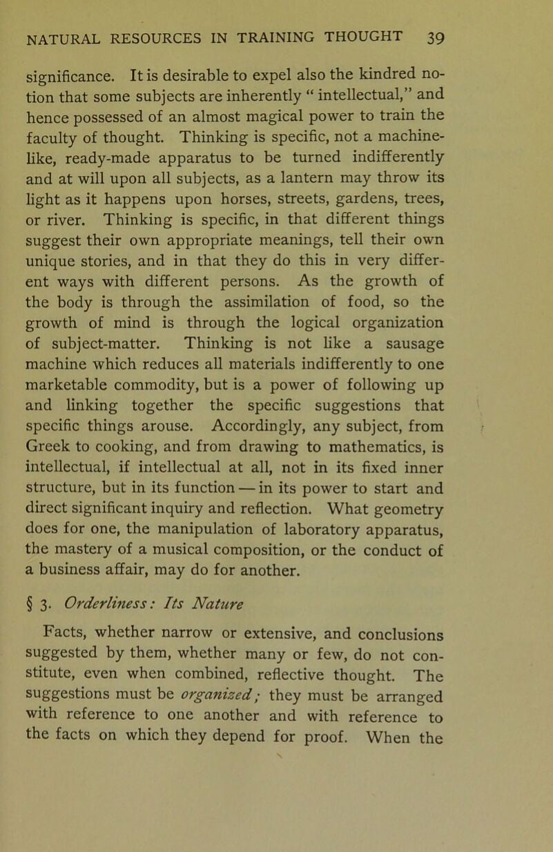 significance. It is desirable to expel also the kindred no- tion that some subjects are inherently “ intellectual,” and hence possessed of an almost magical power to train the faculty of thought. Thinking is specific, not a machine- like, ready-made apparatus to be turned indifferently and at will upon all subjects, as a lantern may throw its light as it happens upon horses, streets, gardens, trees, or river. Thinking is specific, in that different things suggest their own appropriate meanings, tell their own unique stories, and in that they do this in very differ- ent ways with different persons. As the growth of the body is through the assimilation of food, so the growth of mind is through the logical organization of subject-matter. Thinking is not like a sausage machine which reduces all materials indifferently to one marketable commodity, but is a power of following up and linking together the specific suggestions that specific things arouse. Accordingly, any subject, from Greek to cooking, and from drawing to mathematics, is intellectual, if intellectual at all, not in its fixed inner structure, but in its function — in its power to start and direct significant inquiry and reflection. What geometry does for one, the manipulation of laboratory apparatus, the mastery of a musical composition, or the conduct of a business affair, may do for another. § 3. Orderliness: Its Nature Facts, whether narrow or extensive, and conclusions suggested by them, whether many or few, do not con- stitute, even when combined, reflective thought. The suggestions must be organized; they must be arranged with reference to one another and with reference to the facts on which they depend for proof. When the