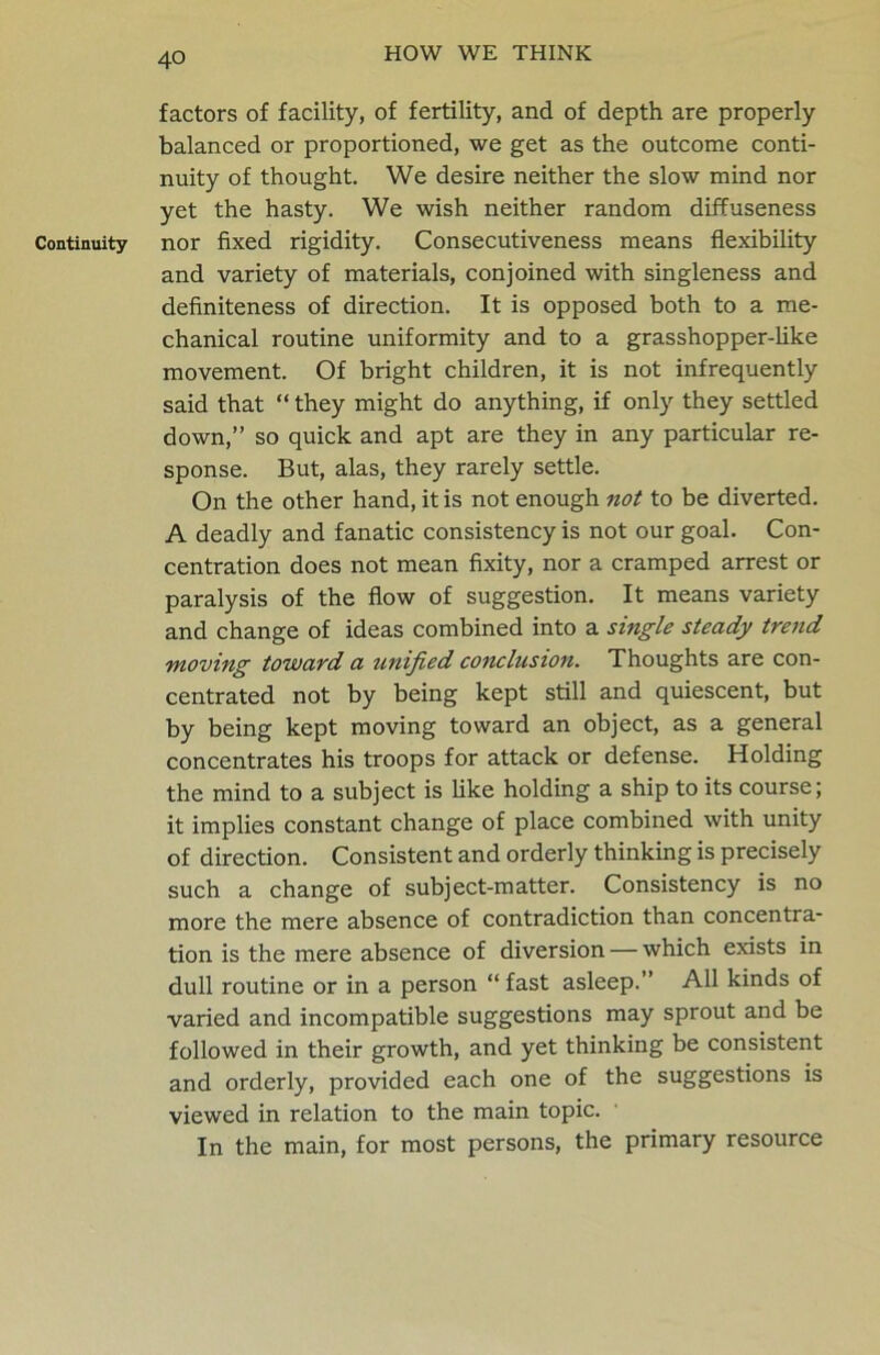 factors of facility, of fertility, and of depth are properly balanced or proportioned, we get as the outcome conti- nuity of thought. We desire neither the slow mind nor yet the hasty. We wish neither random diffuseness Continuity nor fixed rigidity. Consecutiveness means flexibility and variety of materials, conjoined with singleness and definiteness of direction. It is opposed both to a me- chanical routine uniformity and to a grasshopper-like movement. Of bright children, it is not infrequently said that “ they might do anything, if only they settled down,” so quick and apt are they in any particular re- sponse. But, alas, they rarely settle. On the other hand, it is not enough not to be diverted. A deadly and fanatic consistency is not our goal. Con- centration does not mean fixity, nor a cramped arrest or paralysis of the flow of suggestion. It means variety and change of ideas combined into a single steady trend moving toward a unified conclusion. Thoughts are con- centrated not by being kept still and quiescent, but by being kept moving toward an object, as a general concentrates his troops for attack or defense. Holding the mind to a subject is like holding a ship to its course; it implies constant change of place combined with unity of direction. Consistent and orderly thinking is precisely such a change of subject-matter. Consistency is no more the mere absence of contradiction than concentra- tion is the mere absence of diversion — which exists in dull routine or in a person “ fast asleep.” All kinds of varied and incompatible suggestions may sprout and be followed in their growth, and yet thinking be consistent and orderly, provided each one of the suggestions is viewed in relation to the main topic. In the main, for most persons, the primary resource