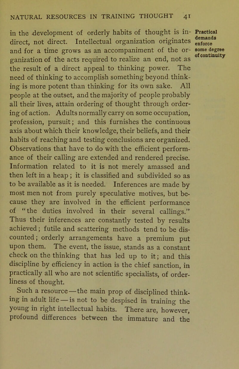 in the development of orderly habits of thought is in- direct, not direct. Intellectual organization originates and for a time grows as an accompaniment of the or- ganization of the acts required to realize an end, not as the result of a direct appeal to thinking power. The need of thinking to accomplish something beyond think- ing is more potent than thinking for its own sake. All people at the outset, and the majority of people probably all their lives, attain ordering of thought through order- ing of action. Adults normally carry on some occupation, profession, pursuit; and this furnishes the continuous axis about which their knowledge, their beliefs, and their habits of reaching and testing conclusions are organized. Observations that have to do with the efficient perform- ance of their calling are extended and rendered precise. Information related to it is not merely amassed and then left in a heap ; it is classified and subdivided so as to be available as it is needed. Inferences are made by most men not from purely speculative motives, but be- cause they are involved in the efficient performance of “the duties involved in their several callings.” Thus their inferences are constantly tested by results achieved; futile and scattering methods tend to be dis- counted; orderly arrangements have a premium put upon them. The event, the issue, stands as a constant check on the thinking that has led up to it; and this discipline by efficiency in action is the chief sanction, in practically all who are not scientific specialists, of order- liness of thought. Such a resource—the main prop of disciplined think- ing in adult life — is not to be despised in training the young in right intellectual habits. There are, however, profound differences between the immature and the Practical demands enforce some degree of continuity