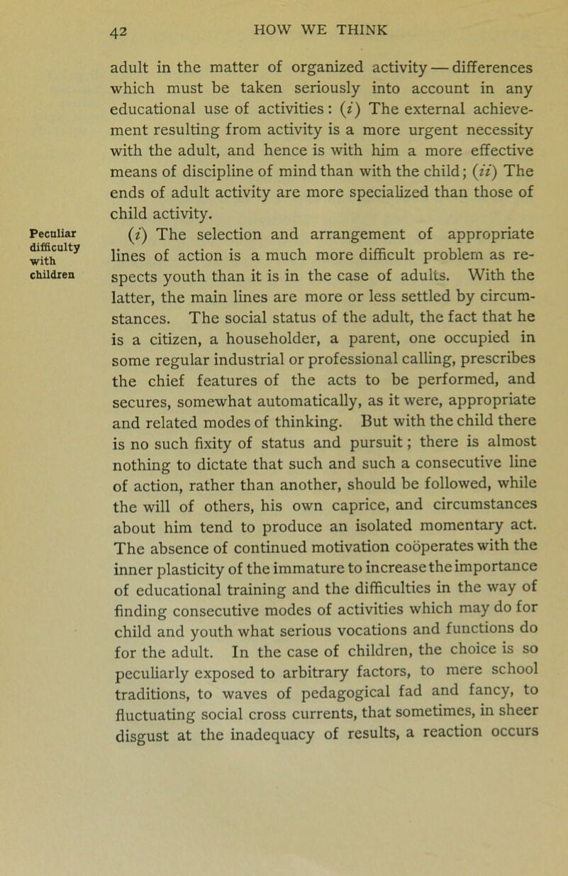 Peculiar difficulty with children adult in the matter of organized activity — differences which must be taken seriously into account in any educational use of activities: (z) The external achieve- ment resulting from activity is a more urgent necessity with the adult, and hence is with him a more effective means of discipline of mind than with the child; (z’z) The ends of adult activity are more specialized than those of child activity. (z) The selection and arrangement of appropriate lines of action is a much more difficult problem as re- spects youth than it is in the case of adults. With the latter, the main lines are more or less settled by circum- stances. The social status of the adult, the fact that he is a citizen, a householder, a parent, one occupied in some regular industrial or professional calling, prescribes the chief features of the acts to be performed, and secures, somewhat automatically, as it were, appropriate and related modes of thinking. But with the child there is no such fixity of status and pursuit; there is almost nothing to dictate that such and such a consecutive line of action, rather than another, should be followed, while the will of others, his own caprice, and circumstances about him tend to produce an isolated momentary act. The absence of continued motivation cobperates with the inner plasticity of the immature to increase the importance of educational training and the difficulties in the way of finding consecutive modes of activities which may do for child and youth what serious vocations and functions do for the adult. In the case of children, the choice is so peculiarly exposed to arbitrary factors, to mere school traditions, to waves of pedagogical fad and fancy, to fluctuating social cross currents, that sometimes, in sheer disgust at the inadequacy of results, a reaction occurs