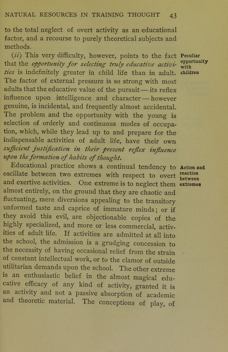 to the total neglect of overt activity as an educational factor, and a recourse to purely theoretical subjects and methods. (ii) This very difficulty, however, points to the fact that the opportunity for selecting truly educative activi- ties is indefinitely greater in child life than in adult. The factor of external pressure is so strong with most adults that the educative value of the pursuit — its reflex influence upon intelligence and character — however genuine, is incidental, and frequently almost accidental. The problem and the opportunity with the young is selection of orderly and continuous modes of occupa- tion, which, while they lead up to and prepare for the indispensable activities of adult life, have their own sufficient justification in their present reflex influence upon the formation of habits of thought. Educational practice shows a continual tendency to oscillate between two extremes with respect to overt and exertive activities. One extreme is to neglect them almost entirely, on the ground that they are chaotic and fluctuating, mere diversions appealing to the transitory unformed taste and caprice of immature minds; or if they avoid this evil, are objectionable copies of the highly specialized, and more or less commercial, activ- ities of adult life. If activities are admitted at all into the school, the admission is a grudging concession to the necessity of having occasional relief from the strain of constant intellectual work, or to the clamor of outside utilitarian demands upon the school. The other extreme is an enthusiastic belief in the almost magical edu- cative efficacy of any kind of activity, granted it is an activity and not a passive absorption of academic and theoretic material. The conceptions of play, of Peculiar opportunity with children Action and reaction between extremes
