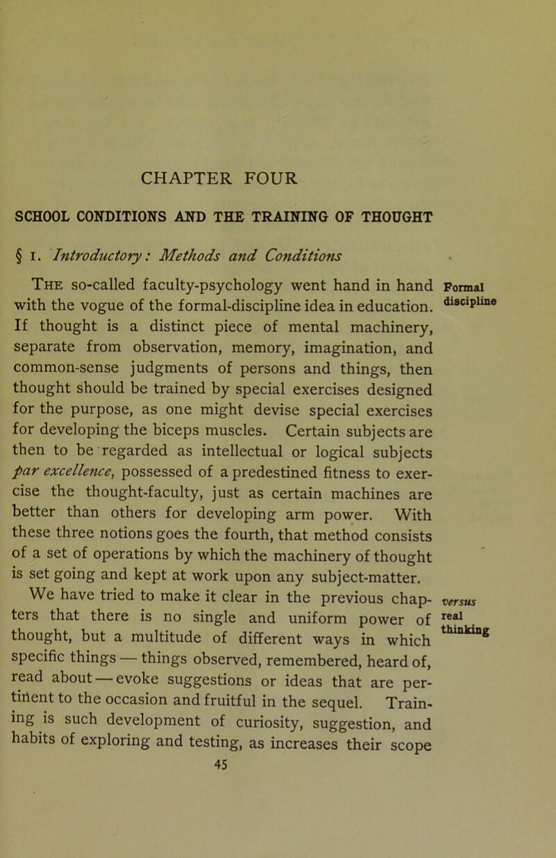 CHAPTER FOUR SCHOOL CONDITIONS AND THE TRAINING OF THOUGHT § I. Introductory: Methods and Co?iditions The so-called faculty-psychology went hand in hand with the vogue of the formal-discipline idea in education. If thought is a distinct piece of mental machinery, separate from observation, memory, imagination, and common-sense judgments of persons and things, then thought should be trained by special exercises designed for the purpose, as one might devise special exercises for developing the biceps muscles. Certain subjects are then to be regarded as intellectual or logical subjects par excellence, possessed of a predestined fitness to exer- cise the thought-faculty, just as certain machines are better than others for developing arm power. With these three notions goes the fourth, that method consists of a set of operations by which the machinery of thought is set going and kept at work upon any subject-matter. We have tried to make it clear in the previous chap- ters that there is no single and uniform power of thought, but a multitude of different ways in which specific things — things observed, remembered, heard of, read about —evoke suggestions or ideas that are per- tinent to the occasion and fruitful in the sequel. Train- ing is such development of curiosity, suggestion, and habits of exploring and testing, as increases their scope 45 Formal discipline versus real thinking