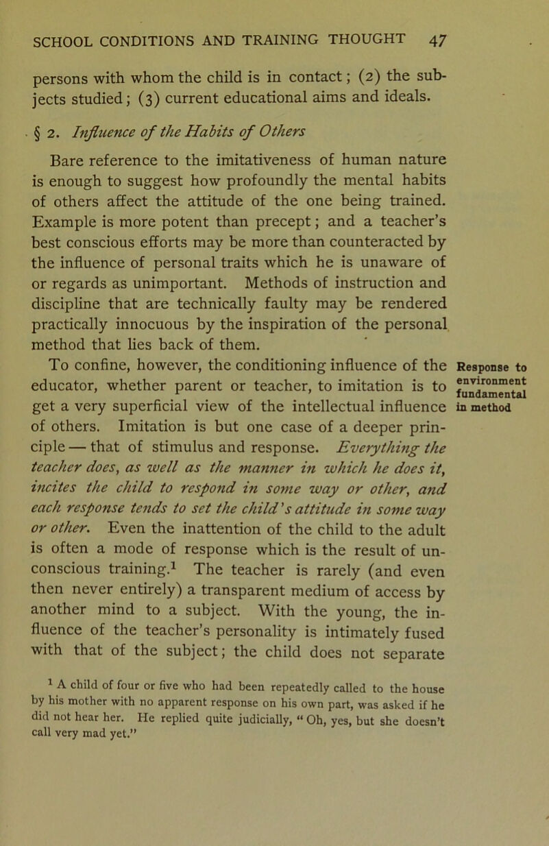 persons with whom the child is in contact; (2) the sub- jects studied; (3) current educational aims and ideals. § 2. Influence of the Habits of Others Bare reference to the imitativeness of human nature is enough to suggest how profoundly the mental habits of others affect the attitude of the one being trained. Example is more potent than precept; and a teacher’s best conscious efforts may be more than counteracted by the influence of personal traits which he is unaware of or regards as unimportant. Methods of instruction and discipline that are technically faulty may be rendered practically innocuous by the inspiration of the personal method that lies back of them. To confine, however, the conditioning influence of the educator, whether parent or teacher, to imitation is to get a very superficial view of the intellectual influence of others. Imitation is but one case of a deeper prin- ciple — that of stimulus and response. Everything the teacher does, as well as the manner in which he does it, incites the child to respond in some way or other, and each response tends to set the child’s attitude in some way or other. Even the inattention of the child to the adult is often a mode of response which is the result of un- conscious training.1 The teacher is rarely (and even then never entirely) a transparent medium of access by another mind to a subject. With the young, the in- fluence of the teacher’s personality is intimately fused with that of the subject; the child does not separate 1 A child of four or five who had been repeatedly called to the house by his mother with no apparent response on his own part, was asked if he did not hear her. He replied quite judicially, “ Oh, yes, but she doesn’t call very mad yet.” Response to environment fundamental in method